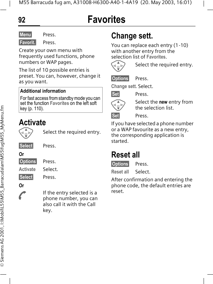 Favorites92M55 Barracuda fug am, A31008-H6300-A40-1-4A19  (20. May 2003, 16:01)&copy; Siemens AG 2001, I:\Mobil\L55\M55_Barracuda\am\M55\fug\M55_MyMenu.fmFavorites &sect;Menu&sect; Press.&sect;Favorit.&sect; Press.Create your own menu with frequently used functions, phone numbers or WAP pages. The list of 10 possible entries is preset. You can, however, change it as you want.ActivateGSelect the required entry.&sect;Select&sect; Press.Or&sect;Options&sect; Press.Activate Select.&sect;Select&sect; Press. OrAIf the entry selected is a phone number, you can also call it with the Call key.Change sett.You can replace each entry (1-10) with another entry from the selection list of Favorites.GSelect the required entry.&sect;Options&sect; Press.Change sett. Select.&sect;Set&sect; Press.GSelect the new entry from the selection list.&sect;Set&sect; Press.If you have selected a phone number or a WAP favourite as a new entry, the corresponding application is started.Reset all&sect;Options&sect; Press.Reset all Select.After confirmation and entering the phone code, the default entries are reset.Additional informationFor fast access from standby mode you can set the function Favorites on the left soft key (p. 110).