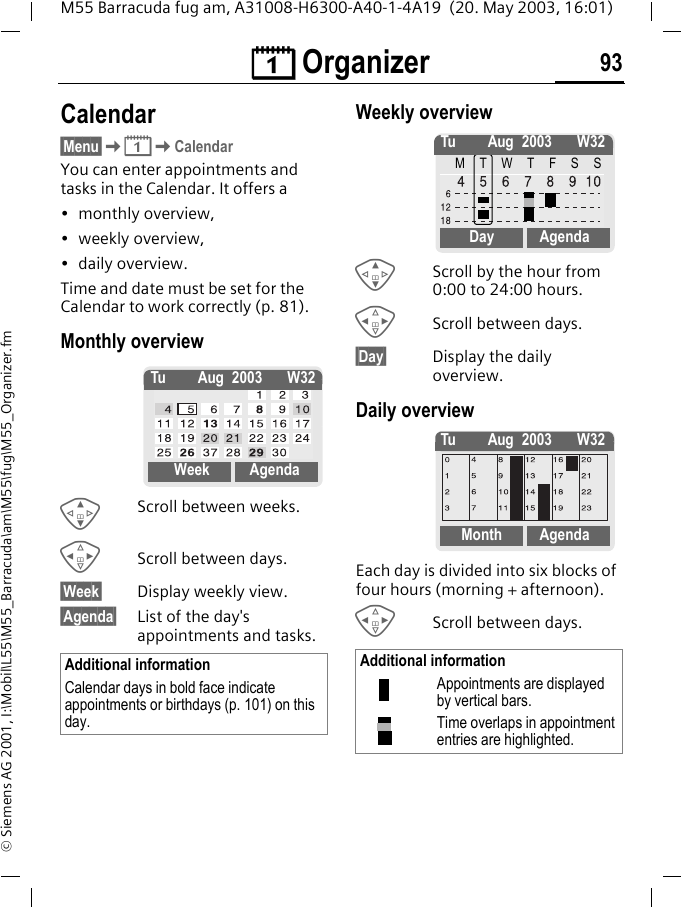 &ccedil; Organizer 93M55 Barracuda fug am, A31008-H6300-A40-1-4A19  (20. May 2003, 16:01)&copy; Siemens AG 2001, I:\Mobil\L55\M55_Barracuda\am\M55\fug\M55_Organizer.fm&ccedil; Organizer Calendar&sect;Menu&sect;K&ccedil;KCalendarYou can enter appointments and tasks in the Calendar. It offers a&bull; monthly overview,&bull; weekly overview,&bull; daily overview.Time and date must be set for the Calendar to work correctly (p. 81).Monthly overviewGScroll between weeks.HScroll between days.&sect;Week&sect; Display weekly view.&sect;Agenda&sect; List of the day's appointments and tasks. Weekly overviewGScroll by the hour from 0:00 to 24:00 hours.HScroll between days.&sect;Day&sect; Display the daily overview.Daily overviewEach day is divided into six blocks of four hours (morning + afternoon).HScroll between days. Additional informationCalendar days in bold face indicate appointments or birthdays (p. 101) on this day.Tu Aug 2003 W32Week AgendaAdditional informationAppointments are displayed by vertical bars.Time overlaps in appointment entries are highlighted.Tu Aug 2003 W32MTWTFSSDay AgendaTu Aug 2003 W32Month Agenda