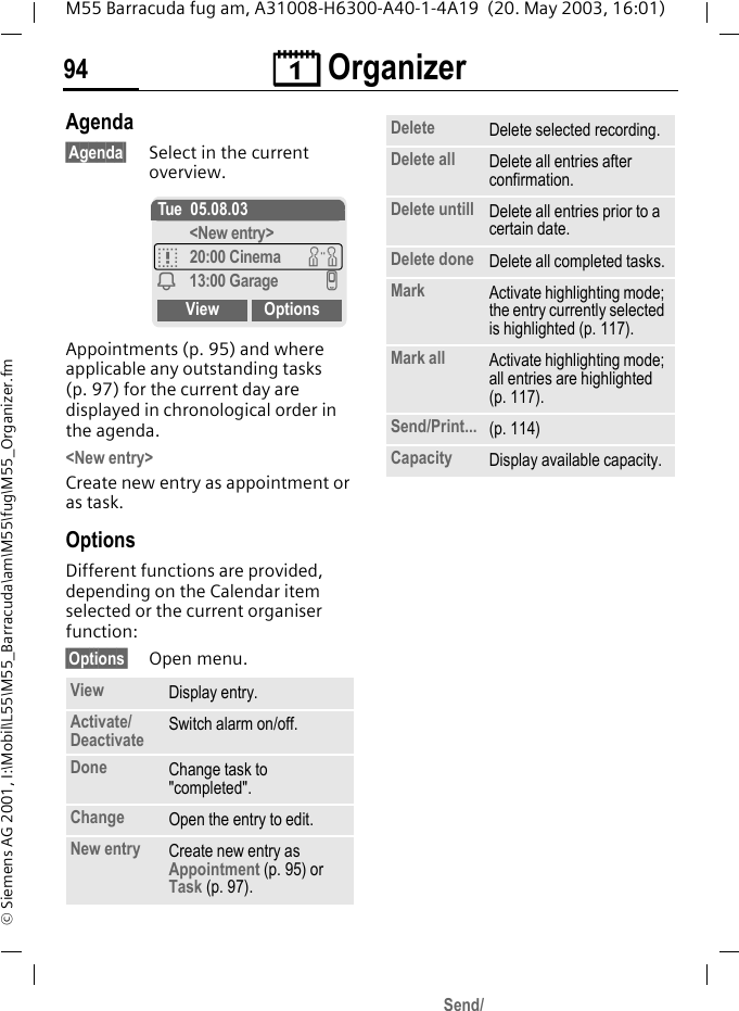 &ccedil; Organizer94M55 Barracuda fug am, A31008-H6300-A40-1-4A19  (20. May 2003, 16:01)&copy; Siemens AG 2001, I:\Mobil\L55\M55_Barracuda\am\M55\fug\M55_Organizer.fmAgenda&sect;Agenda&sect; Select in the current overview.Appointments (p. 95) and where applicable any outstanding tasks (p. 97) for the current day are displayed in chronological order in the agenda.<New entry>Create new entry as appointment or as task.OptionsDifferent functions are provided, depending on the Calendar item selected or the current organiser function: &sect;Options&sect; Open menu.View Display entry.Activate/Deactivate Switch alarm on/off.Done Change task to "completed".Change Open the entry to edit.New entry Create new entry as Appointment (p. 95) or Task (p. 97).Tue 05.08.03<New entry>q20:00 Cinema wi13:00 Garage vView OptionsDelete Delete selected recording.Delete all Delete all entries after confirmation.Delete untill Delete all entries prior to a certain date.Delete done Delete all completed tasks.Mark Activate highlighting mode; the entry currently selected is highlighted (p. 117).Mark all Activate highlighting mode; all entries are highlighted (p. 117).Send/Print... (p. 114)Capacity Display available capacity.Send/