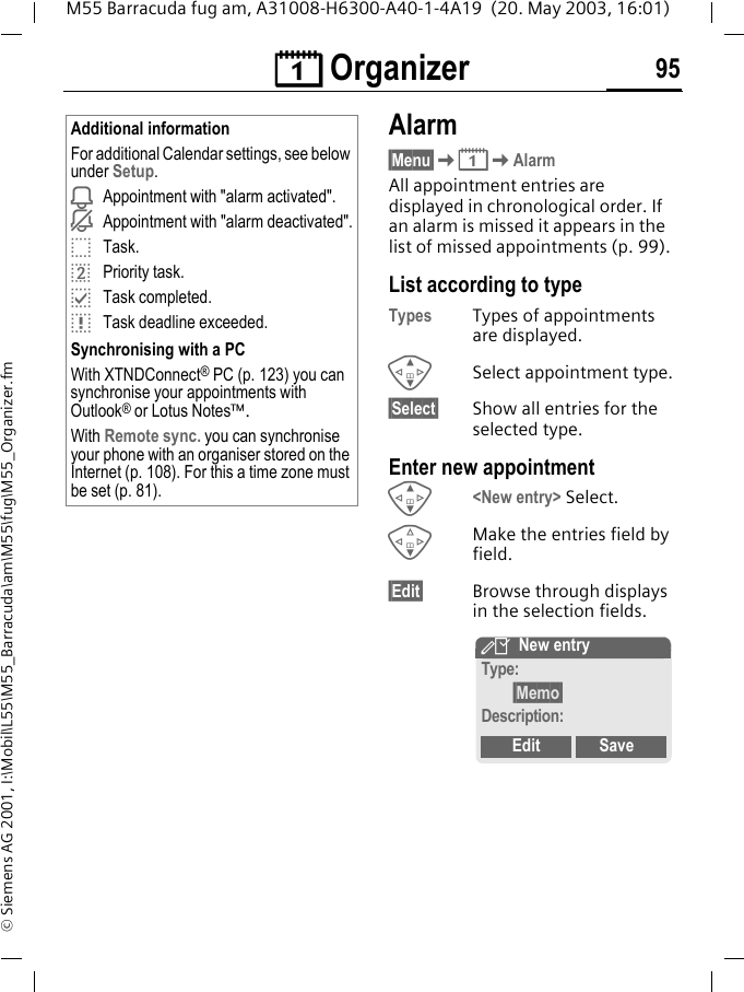 &ccedil; Organizer 95M55 Barracuda fug am, A31008-H6300-A40-1-4A19  (20. May 2003, 16:01)&copy; Siemens AG 2001, I:\Mobil\L55\M55_Barracuda\am\M55\fug\M55_Organizer.fmAlarm&sect;Menu&sect;K&ccedil;KAlarmAll appointment entries are displayed in chronological order. If an alarm is missed it appears in the list of missed appointments (p. 99).List according to typeTypes Types of appointments are displayed.GSelect appointment type.&sect;Select&sect; Show all entries for the selected type.Enter new appointmentG<New entry> Select.FMake the entries field by field.&sect;Edit&sect; Browse through displays in the selection fields.Additional informationFor additional Calendar settings, see below under Setup.iAppointment with "alarm activated".jAppointment with "alarm deactivated".oTask.rPriority task.pTask completed.qTask deadline exceeded.Synchronising with a PCWith XTNDConnect&reg; PC (p. 123) you can synchronise your appointments with Outlook&reg; or Lotus Notes&trade;.With Remote sync. you can synchronise your phone with an organiser stored on the Internet (p. 108). For this a time zone must be set (p. 81).YNew entryType:&sect;Memo&sect;Description:Edit Save