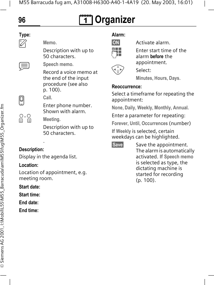 &ccedil; Organizer96M55 Barracuda fug am, A31008-H6300-A40-1-4A19  (20. May 2003, 16:01)&copy; Siemens AG 2001, I:\Mobil\L55\M55_Barracuda\am\M55\fug\M55_Organizer.fmType:uMemo. Description with up to 50 characters.xSpeech memo. Record a voice memo at the end of the input procedure (see also p. 100).vCall. Enter phone number. Shown with alarm.wMeeting.Description with up to 50 characters..Description: Display in the agenda list.Location:Location of appointment, e.g. meeting room.Start date: Start time:End date:End time:Alarm: &sect;ON&sect; Activate alarm. JEnter start time of the alarm before the appointment.HSelect: Minutes, Hours, Days.Reoccurrence:Select a timeframe for repeating the appointment:None, Daily, Weekly, Monthly, Annual.Enter a parameter for repeating:Forever, Until, Occurrences (number)If Weekly is selected, certain weekdays can be highlighted.&sect;Save&sect; Save the appointment. The alarm is automatically activated. If Speech memo is selected as type, the dictating machine is started for recording (p. 100).