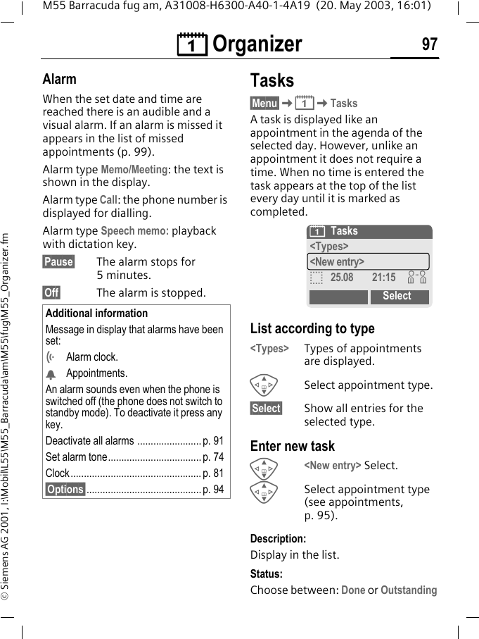 &ccedil; Organizer 97M55 Barracuda fug am, A31008-H6300-A40-1-4A19  (20. May 2003, 16:01)&copy; Siemens AG 2001, I:\Mobil\L55\M55_Barracuda\am\M55\fug\M55_Organizer.fmAlarmWhen the set date and time are reached there is an audible and a visual alarm. If an alarm is missed it appears in the list of missed appointments (p. 99).Alarm type Memo/Meeting: the text is shown in the display.Alarm type Call: the phone number is displayed for dialling.Alarm type Speech memo: playback with dictation key.&sect;Pause&sect; The alarm stops for 5minutes.&sect;Off&sect; The alarm is stopped.Tasks&sect;Menu&sect;K&ccedil;KTasksA task is displayed like an appointment in the agenda of the selected day. However, unlike an appointment it does not require a time. When no time is entered the task appears at the top of the list every day until it is marked as completed. List according to type<Types> Types of appointments are displayed.GSelect appointment type.&sect;Select&sect; Show all entries for the selected type.Enter new taskG<New entry> Select.GSelect appointment type (see appointments, p. 95).Description:Display in the list.Status:Choose between: Done or OutstandingAdditional informationMessage in display that alarms have been set:&Ouml;Alarm clock.&Oslash;Appointments.An alarm sounds even when the phone is switched off (the phone does not switch to standby mode). To deactivate it press any key.Deactivate all alarms ........................p. 91Set alarm tone................................... p. 74 Clock ................................................. p. 81&sect;Options&sect;........................................... p. 94&ccedil;Tasks<Types><New entry>o25.08 21:15 wSelect