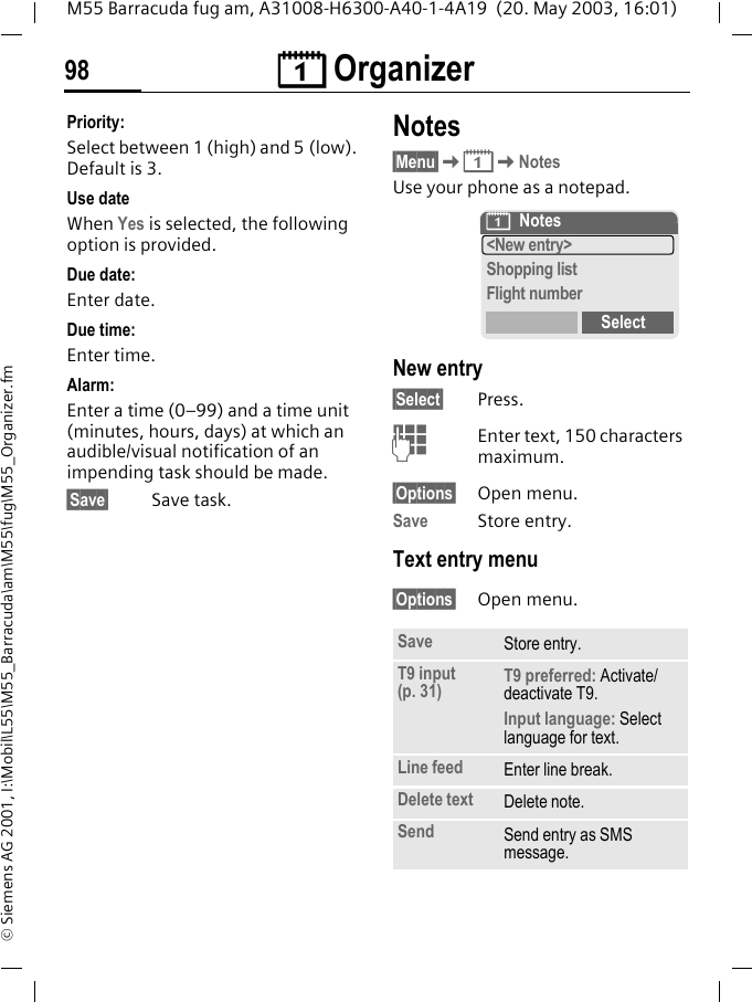 &ccedil; Organizer98M55 Barracuda fug am, A31008-H6300-A40-1-4A19  (20. May 2003, 16:01)&copy; Siemens AG 2001, I:\Mobil\L55\M55_Barracuda\am\M55\fug\M55_Organizer.fmPriority:Select between 1 (high) and 5 (low). Default is 3.Use dateWhen Yes is selected, the following option is provided.Due date:Enter date.Due time:Enter time.Alarm:Enter a time (0&ndash;99) and a time unit (minutes, hours, days) at which an audible/visual notification of an impending task should be made.&sect;Save&sect; Save task.Notes&sect;Menu&sect;K&ccedil;KNotesUse your phone as a notepad.New entry&sect;Select&sect; Press.JEnter text, 150 characters maximum.&sect;Options&sect; Open menu.Save Store entry.Text entry menu&sect;Options&sect; Open menu.Save Store entry.T9 input (p. 31) T9 preferred: Activate/deactivate T9.Input language: Select language for text.Line feed Enter line break.Delete text Delete note.Send Send entry as SMS message.&ccedil;Notes<New entry>Shopping listFlight numberSelect