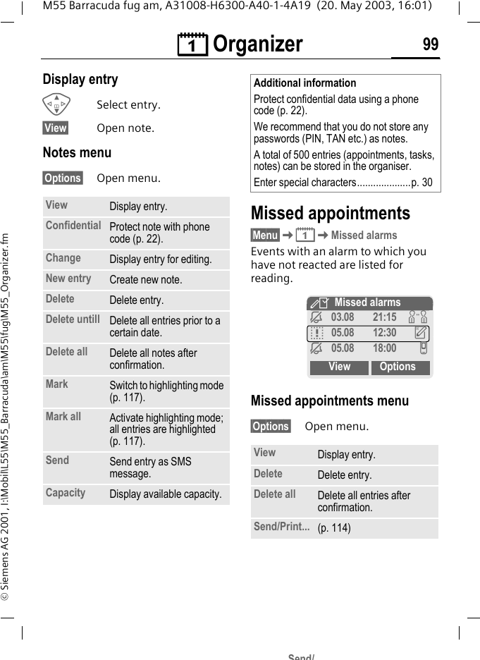 &ccedil; Organizer 99M55 Barracuda fug am, A31008-H6300-A40-1-4A19  (20. May 2003, 16:01)&copy; Siemens AG 2001, I:\Mobil\L55\M55_Barracuda\am\M55\fug\M55_Organizer.fmDisplay entryGSelect entry.&sect;View&sect; Open note.Notes menu&sect;Options&sect; Open menu. Missed appointments&sect;Menu&sect;K&ccedil;KMissed alarmsEvents with an alarm to which you have not reacted are listed for reading. Missed appointments menu&sect;Options&sect; Open menu. View Display entry.Confidential Protect note with phone code (p. 22).Change Display entry for editing.New entry Create new note.Delete Delete entry.Delete untill Delete all entries prior to a certain date.Delete all Delete all notes after confirmation.Mark Switch to highlighting mode (p. 117).Mark all Activate highlighting mode; all entries are highlighted (p. 117).Send Send entry as SMS message.Capacity Display available capacity.Additional informationProtect confidential data using a phone code (p. 22).We recommend that you do not store any passwords (PIN, TAN etc.) as notes.A total of 500 entries (appointments, tasks, notes) can be stored in the organiser.Enter special characters....................p. 30View Display entry.Delete Delete entry.Delete all Delete all entries after confirmation.Send/Print... (p. 114)YMissed alarmsj03.08 21:15 wq05.08 12:30 uj05.08 18:00 vView OptionsSend/