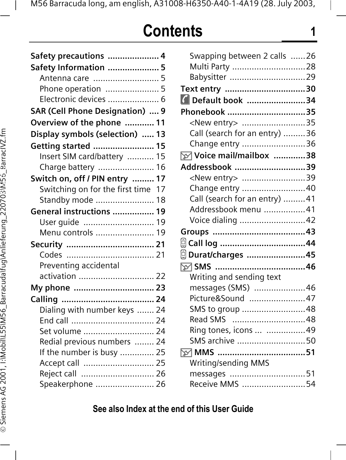 Contents 1See also Index at the end of this User GuideM56 Barracuda long, am english, A31008-H6350-A40-1-4A19 (28. July 2003, &copy; Siemens AG 2001, I:\Mobil\L55\M56_Barracuda\fug\Anlieferung_220703\M56_BarracIVZ.fmSafety precautions  ..................... 4Safety Information ..................... 5Antenna care  ........................... 5Phone operation  ...................... 5Electronic devices ..................... 6SAR (Cell Phone Designation)  .... 9Overview of the phone  ............ 11Display symbols (selection)  ..... 13Getting started ......................... 15Insert SIM card/battery  ........... 15Charge battery  ....................... 16Switch on, off / PIN entry  ......... 17Switching on for the first time  17Standby mode ........................ 18General instructions ................. 19User guide  ............................. 19Menu controls ........................ 19Security .................................... 21Codes .................................... 21Preventing accidental activation ............................... 22My phone  ................................. 23Calling ...................................... 24Dialing with number keys ....... 24End call .................................. 24Set volume ............................. 24Redial previous numbers  ........ 24If the number is busy .............. 25Accept call  ............................. 25Reject call  .............................. 26Speakerphone ........................ 26Swapping between 2 calls  ......26Multi Party ..............................28Babysitter ...............................29Text entry  .................................30&macr; Default book  ........................34Phonebook ................................35<New entry>  ..........................35Call (search for an entry) .........36Change entry ..........................360 Voice mail/mailbox  .............38Addressbook .............................39<New entry>  ..........................39Change entry ..........................40Call (search for an entry) .........41Addressbook menu .................41Voice dialing ...........................42Groups ......................................43- Call log ...................................44- Durat/charges  ........................450 SMS  .....................................46Writing and sending text messages (SMS)  .....................46Picture&amp;Sound  .......................47SMS to group ..........................48Read SMS   ..............................48Ring tones, icons ...  ................49SMS archive ............................500 MMS  ....................................51Writing/sending MMS messages ...............................51Receive MMS  ..........................54ContentsSee also Index at the end of this User Guide