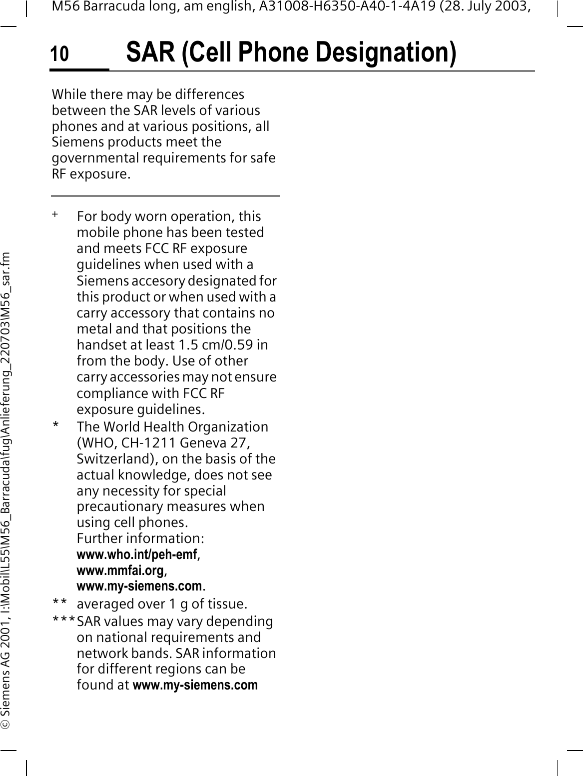 SAR (Cell Phone Designation)10M56 Barracuda long, am english, A31008-H6350-A40-1-4A19 (28. July 2003, &copy; Siemens AG 2001, I:\Mobil\L55\M56_Barracuda\fug\Anlieferung_220703\M56_sar.fmWhile there may be differences between the SAR levels of various phones and at various positions, all Siemens products meet the governmental requirements for safe RF exposure. +   For body worn operation, this mobile phone has been tested and meets FCC RF exposure guidelines when used with a Siemens accesory designated for this product or when used with a carry accessory that contains no metal and that positions the handset at least 1.5 cm/0.59 in from the body. Use of other carry accessories may not ensure compliance with FCC RF exposure guidelines.* The World Health Organization (WHO, CH-1211 Geneva 27, Switzerland), on the basis of the actual knowledge, does not see any necessity for special precautionary measures when using cell phones.Further information: www.who.int/peh-emf,www.mmfai.org,www.my-siemens.com.** averaged over 1 g of tissue.***SAR values may vary depending on national requirements and network bands. SAR information for different regions can be found at www.my-siemens.com