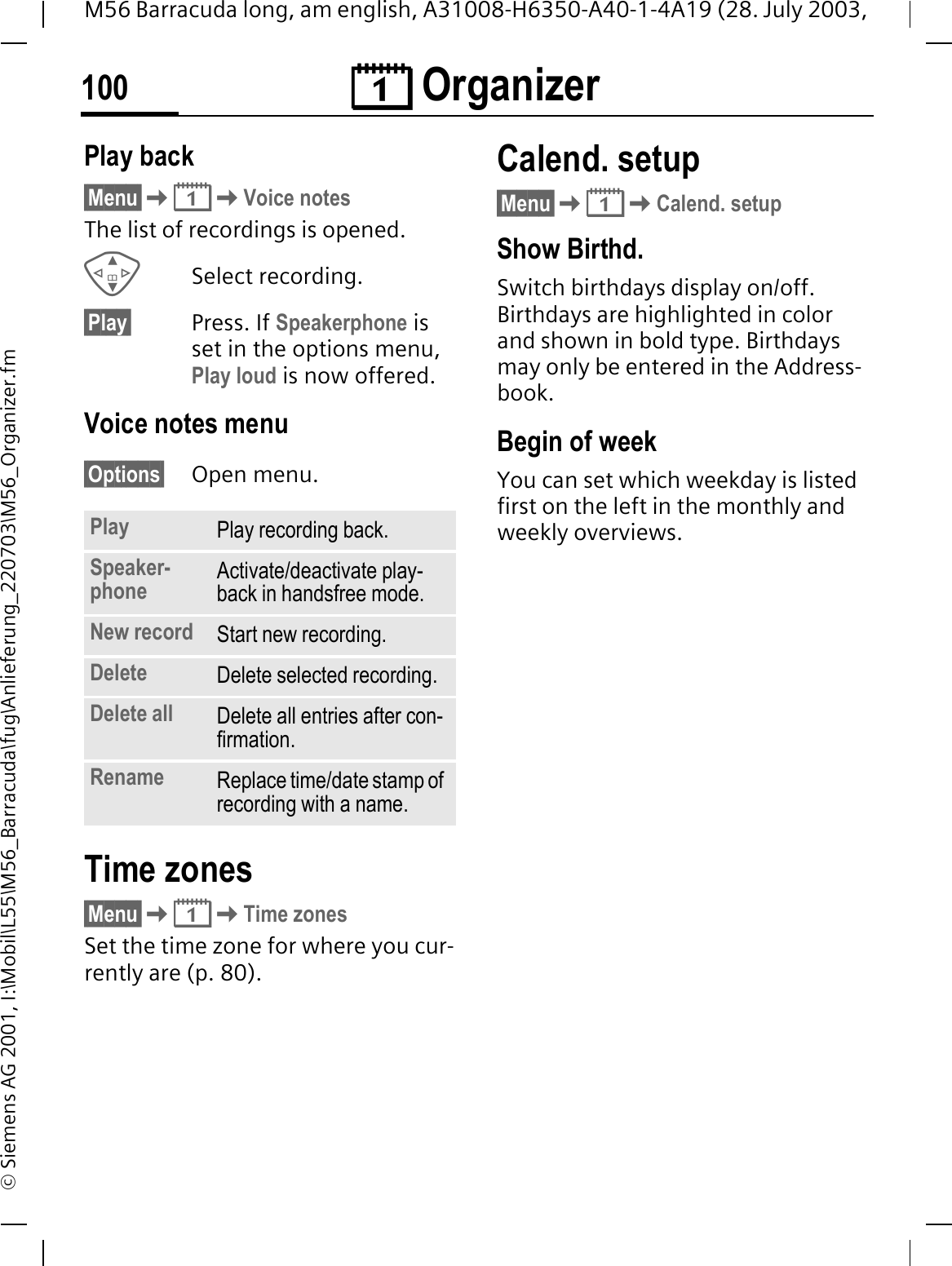 &reg; Organizer100M56 Barracuda long, am english, A31008-H6350-A40-1-4A19 (28. July 2003, &copy; Siemens AG 2001, I:\Mobil\L55\M56_Barracuda\fug\Anlieferung_220703\M56_Organizer.fmPlay back&sect;Menu&sect;&reg;Voice notesThe list of recordings is opened.Select recording.&sect;Play&sect; Press. If Speakerphone is set in the options menu, Play loud is now offered.Voice notes menu&sect;Options&sect; Open menu.Time zones&sect;Menu&sect;&reg;Time zonesSet the time zone for where you cur-rently are (p. 80).Calend. setup&sect;Menu&sect;&reg;Calend. setupShow Birthd. Switch birthdays display on/off. Birthdays are highlighted in color and shown in bold type. Birthdays may only be entered in the Address-book.Begin of weekYou can set which weekday is listed first on the left in the monthly and weekly overviews.Play Play recording back.Speaker-phone Activate/deactivate play-back in handsfree mode.New record Start new recording.Delete Delete selected recording.Delete all Delete all entries after con-firmation.Rename Replace time/date stamp of recording with a name.