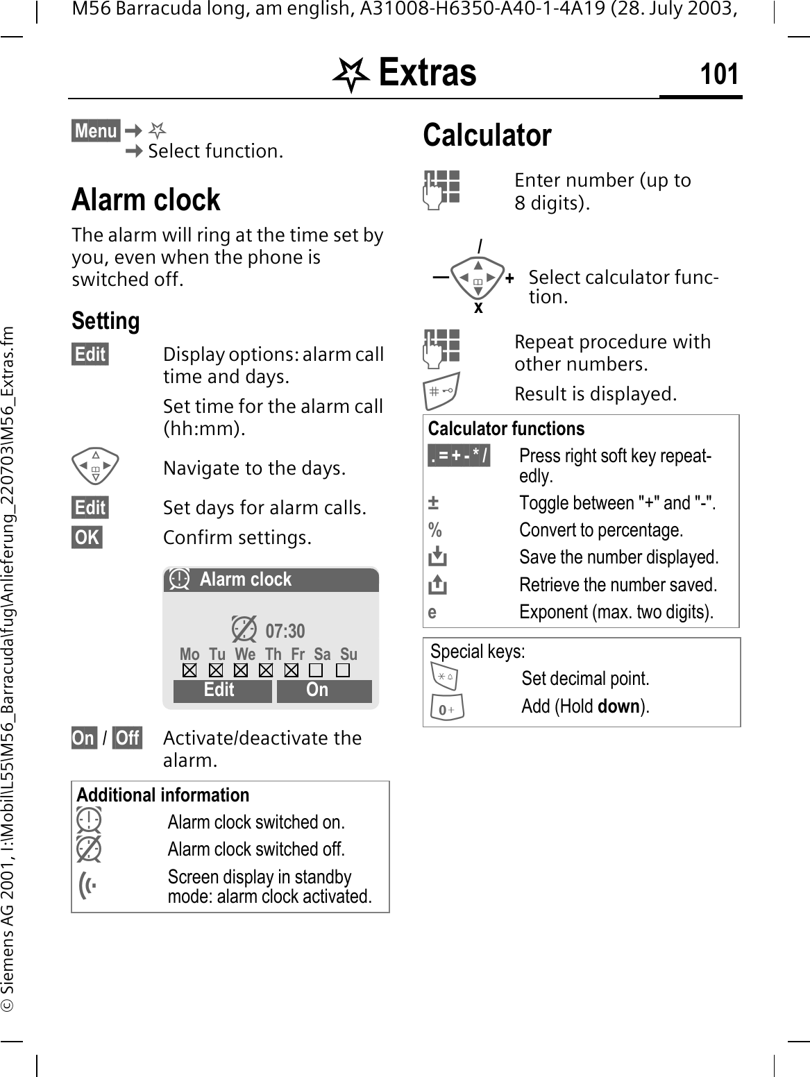 . Extras 101M56 Barracuda long, am english, A31008-H6350-A40-1-4A19 (28. July 2003, &copy; Siemens AG 2001, I:\Mobil\L55\M56_Barracuda\fug\Anlieferung_220703\M56_Extras.fm. Extras &sect;Menu&sect;.Select function.Alarm clockThe alarm will ring at the time set by you, even when the phone is switched off. Setting&sect;Edit&sect; Display options: alarm call time and days.Set time for the alarm call (hh:mm).Navigate to the days.&sect;Edit&sect; Set days for alarm calls.&sect;OK&sect; Confirm settings.On&sect; / &sect;Off&sect; Activate/deactivate the alarm.CalculatorEnter number (up to 8digits). Repeat procedure with other numbers.Result is displayed. Additional informationLAlarm clock switched on. MAlarm clock switched off.Screen display in standby mode: alarm clock activated.LAlarm clockM 07:30Mo Tu We Th Fr Sa SuEdit OnSelect calculator func-tion.Calculator functions&sect;.&sect;=&sect;+&sect;-&sect;*&sect;/&sect; Press right soft key repeat-edly.&plusmn;Toggle between "+" and "-".%Convert to percentage.Save the number displayed.Retrieve the number saved.eExponent (max. two digits).Special keys:Set decimal point.Add (Hold down).+&mdash;/x