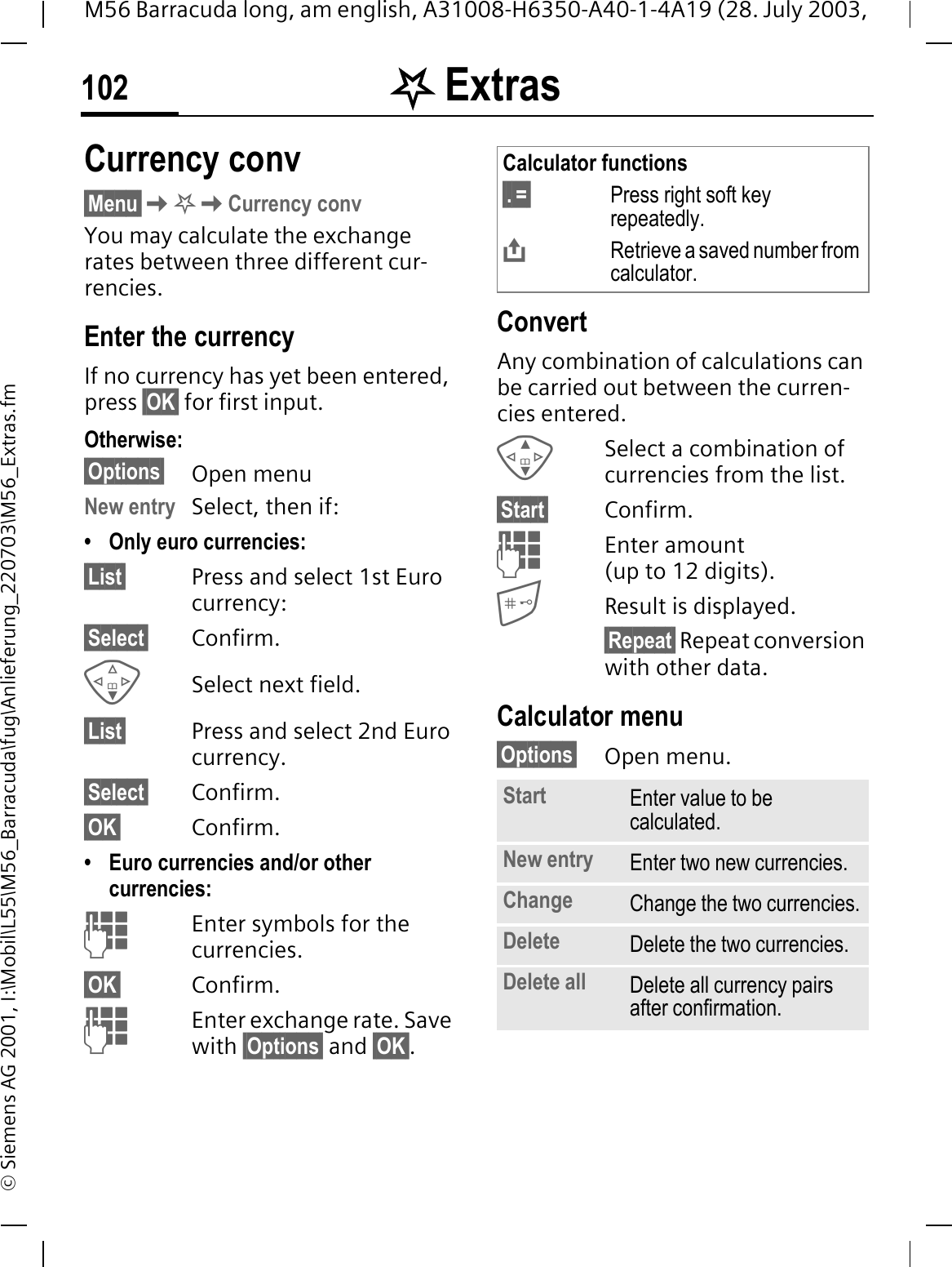 . Extras102M56 Barracuda long, am english, A31008-H6350-A40-1-4A19 (28. July 2003, &copy; Siemens AG 2001, I:\Mobil\L55\M56_Barracuda\fug\Anlieferung_220703\M56_Extras.fmCurrency conv&sect;Menu&sect;.Currency convYou may calculate the exchange rates between three different cur-rencies.Enter the currencyIf no currency has yet been entered, press &sect;OK&sect; for first input.Otherwise:&sect;Options&sect; Open menuNew entry Select, then if:&bull; Only euro currencies:&sect;List&sect; Press and select 1st Euro currency:&sect;Select&sect; Confirm.Select next field.&sect;List&sect; Press and select 2nd Euro currency.&sect;Select&sect; Confirm.&sect;OK&sect; Confirm.&bull; Euro currencies and/or other currencies: Enter symbols for the currencies.&sect;OK&sect; Confirm.Enter exchange rate. Save with &sect;Options&sect; and &sect;OK&sect;.ConvertAny combination of calculations can be carried out between the curren-cies entered.Select a combination of currencies from the list.&sect;Start&sect; Confirm.Enter amount (up to 12 digits).Result is displayed.&sect;Repeat&sect; Repeat conversion with other data.Calculator menu&sect;Options&sect; Open menu.Calculator functions&sect;.&sect;=&sect; Press right soft key repeatedly.Retrieve a saved number from calculator.Start Enter value to be calculated.New entry Enter two new currencies.Change Change the two currencies.Delete Delete the two currencies.Delete all Delete all currency pairs after confirmation.