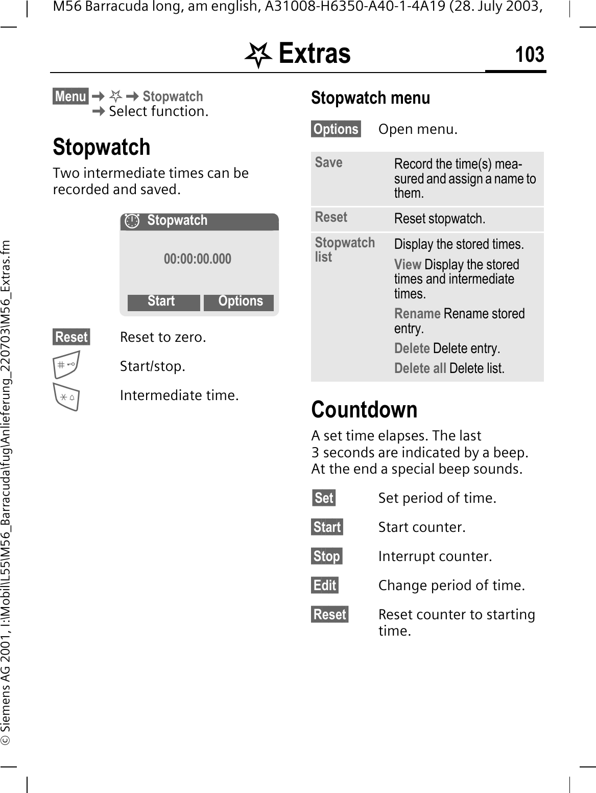 . Extras 103M56 Barracuda long, am english, A31008-H6350-A40-1-4A19 (28. July 2003, &copy; Siemens AG 2001, I:\Mobil\L55\M56_Barracuda\fug\Anlieferung_220703\M56_Extras.fm&sect;Menu&sect;.StopwatchSelect function.StopwatchTwo intermediate times can be recorded and saved.&sect;Reset&sect; Reset to zero.Start/stop.Intermediate time.Stopwatch menu&sect;Options&sect; Open menu.CountdownA set time elapses. The last 3 seconds are indicated by a beep. At the end a special beep sounds.&sect;Set&sect; Set period of time.&sect;Start&sect; Start counter.&sect;Stop&sect; Interrupt counter.&sect;Edit&sect; Change period of time.&sect;Reset&sect; Reset counter to starting time.Stopwatch00:00:00.000Start OptionsSave Record the time(s) mea-sured and assign a name to them.Reset Reset stopwatch.Stopwatch list Display the stored times.View Display the stored times and intermediate times.Rename Rename stored entry.Delete Delete entry.Delete all Delete list.