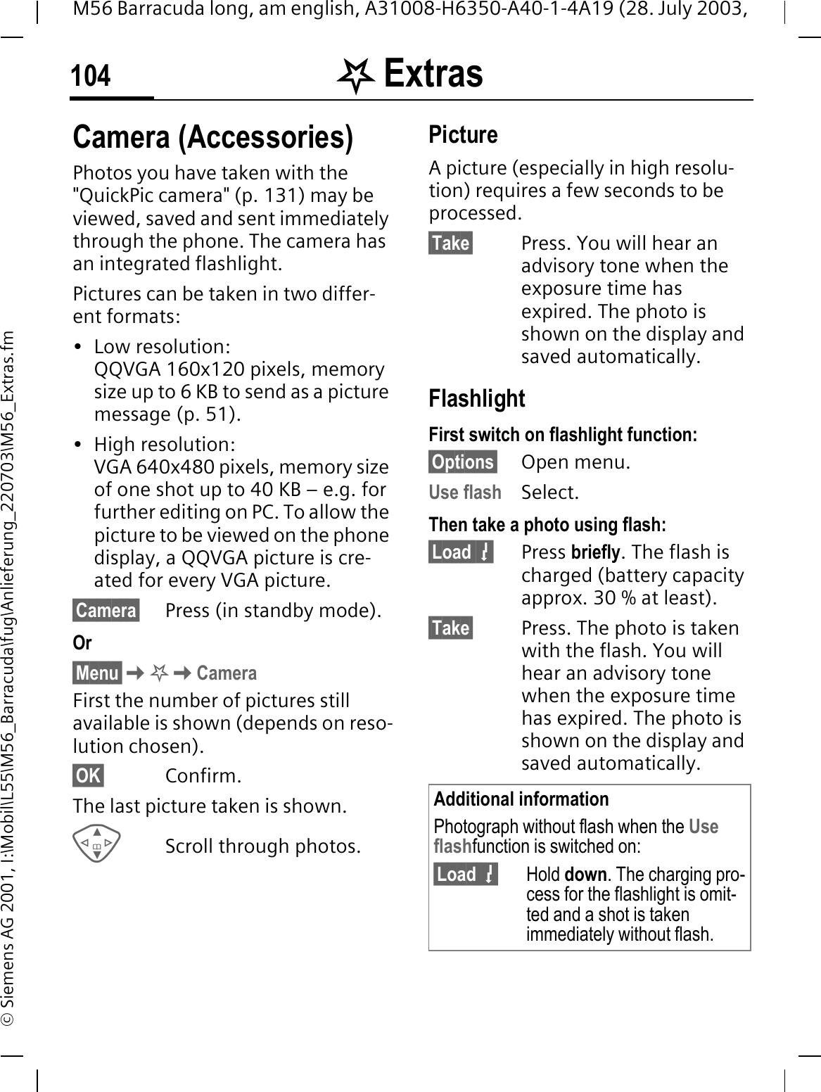 . Extras104M56 Barracuda long, am english, A31008-H6350-A40-1-4A19 (28. July 2003, &copy; Siemens AG 2001, I:\Mobil\L55\M56_Barracuda\fug\Anlieferung_220703\M56_Extras.fmCamera (Accessories)Photos you have taken with the "QuickPic camera" (p. 131) may be viewed, saved and sent immediately through the phone. The camera has an integrated flashlight.Pictures can be taken in two differ-ent formats:&bull; Low resolution: QQVGA 160x120 pixels, memory size up to 6 KB to send as a picture message (p. 51).&bull; High resolution: VGA 640x480 pixels, memory size of one shot up to 40 KB &ndash; e.g. for further editing on PC. To allow the picture to be viewed on the phone display, a QQVGA picture is cre-ated for every VGA picture.&sect;Camera&sect; Press (in standby mode).Or&sect;Menu&sect;.CameraFirst the number of pictures still available is shown (depends on reso-lution chosen).&sect;OK&sect; Confirm. The last picture taken is shown. Scroll through photos.PictureA picture (especially in high resolu-tion) requires a few seconds to be processed.&sect;Take&sect; Press. You will hear an advisory tone when the exposure time has expired. The photo is shown on the display and saved automatically.FlashlightFirst switch on flashlight function:&sect;Options&sect; Open menu.Use flash Select.Then take a photo using flash:&sect;Load 7Press briefly. The flash is charged (battery capacity approx. 30 % at least).&sect;Take&sect; Press. The photo is taken with the flash. You will hear an advisory tone when the exposure time has expired. The photo is shown on the display and saved automatically.Additional informationPhotograph without flash when the Use flashfunction is switched on:&sect;Load 7Hold down. The charging pro-cess for the flashlight is omit-ted and a shot is taken immediately without flash.