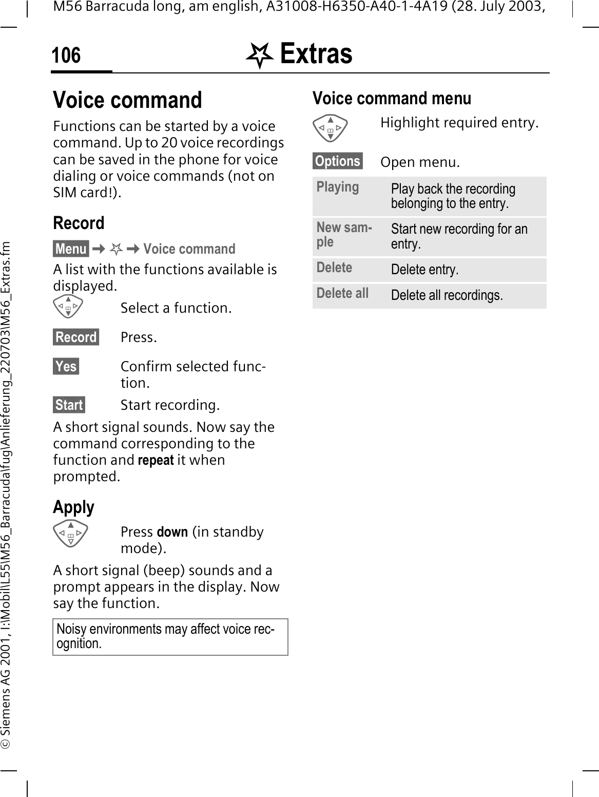 . Extras106M56 Barracuda long, am english, A31008-H6350-A40-1-4A19 (28. July 2003, &copy; Siemens AG 2001, I:\Mobil\L55\M56_Barracuda\fug\Anlieferung_220703\M56_Extras.fmVoice commandFunctions can be started by a voice command. Up to 20 voice recordings can be saved in the phone for voice dialing or voice commands (not on SIM card!).Record&sect;Menu&sect;.Voice commandA list with the functions available is displayed.Select a function.&sect;Record&sect; Press.&sect;Yes&sect; Confirm selected func-tion.&sect;Start&sect; Start recording.A short signal sounds. Now say the command corresponding to the function and repeat it when prompted.ApplyPress down (in standby mode).A short signal (beep) sounds and a prompt appears in the display. Now say the function. Voice command menu Highlight required entry.&sect;Options&sect; Open menu.Noisy environments may affect voice rec-ognition.Playing Play back the recording belonging to the entry.New sam-ple Start new recording for an entry.Delete Delete entry.Delete all Delete all recordings.