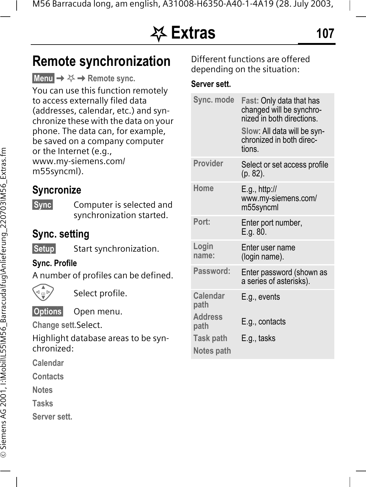 . Extras 107M56 Barracuda long, am english, A31008-H6350-A40-1-4A19 (28. July 2003, &copy; Siemens AG 2001, I:\Mobil\L55\M56_Barracuda\fug\Anlieferung_220703\M56_Extras.fmRemote synchronization&sect;Menu&sect;.Remote sync.You can use this function remotely to access externally filed data (addresses, calendar, etc.) and syn-chronize these with the data on your phone. The data can, for example, be saved on a company computer or the Internet (e.g., www.my-siemens.com/m55syncml).Syncronize&sect;Sync&sect; Computer is selected and synchronization started.Sync. setting&sect;Setup&sect; Start synchronization.Sync. ProfileA number of profiles can be defined. Select profile.&sect;Options&sect; Open menu.Change sett.Select.Highlight database areas to be syn-chronized:CalendarContactsNotesTasksServer sett.Different functions are offered depending on the situation:Server sett.Sync. mode Fast: Only data that has changed will be synchro-nized in both directions.Slow: All data will be syn-chronized in both direc-tions.Provider Select or set access profile (p. 82).Home E.g., http://www.my-siemens.com/m55syncmlPort: Enter port number,E.g. 80.Login name: Enter user name (login name).Password: Enter password (shown as a series of asterisks).Calendar pathAddress pathTask path Notes pathE.g., eventsE.g., contactsE.g., tasks
