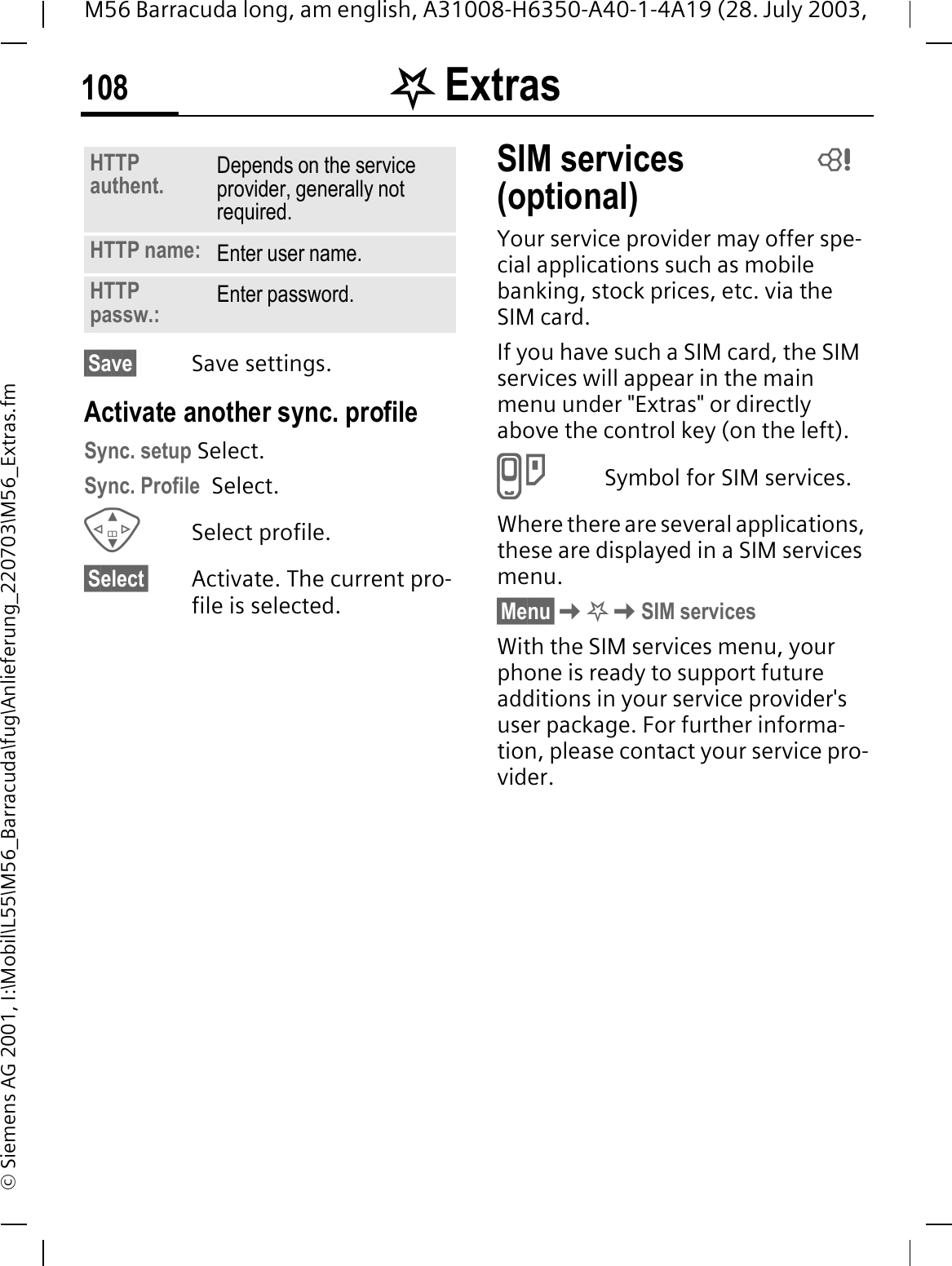 . Extras108M56 Barracuda long, am english, A31008-H6350-A40-1-4A19 (28. July 2003, &copy; Siemens AG 2001, I:\Mobil\L55\M56_Barracuda\fug\Anlieferung_220703\M56_Extras.fm&sect;Save&sect; Save settings.Activate another sync. profileSync. setup Select.Sync. Profile Select.Select profile.&sect;Select&sect; Activate. The current pro-file is selected.SIM services(optional)Your service provider may offer spe-cial applications such as mobile banking, stock prices, etc. via the SIM card.If you have such a SIM card, the SIM services will appear in the main menu under "Extras" or directly above the control key (on the left).PSymbol for SIM services.Where there are several applications, these are displayed in a SIM services menu.&sect;Menu&sect;.SIM servicesWith the SIM services menu, your phone is ready to support future additions in your service provider's user package. For further informa-tion, please contact your service pro-vider.HTTP authent. Depends on the service provider, generally not required.HTTP name: Enter user name.HTTP passw.: Enter password. 