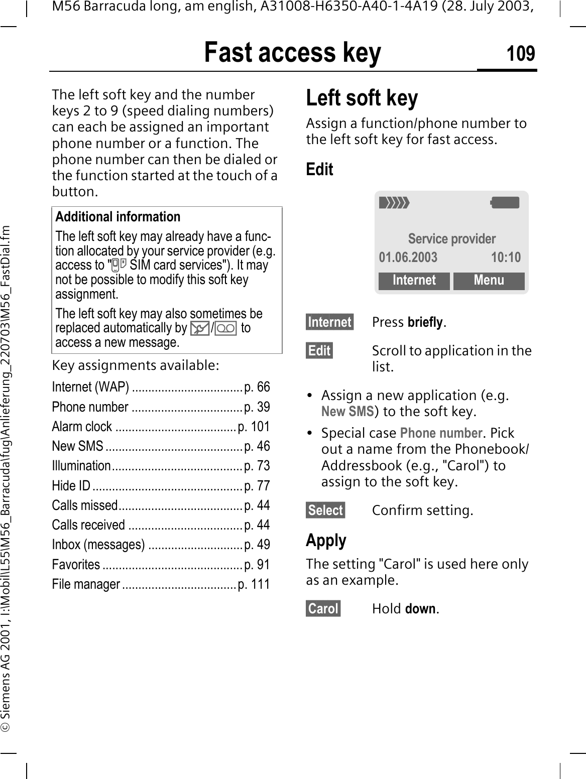 Fast access key 109M56 Barracuda long, am english, A31008-H6350-A40-1-4A19 (28. July 2003, &copy; Siemens AG 2001, I:\Mobil\L55\M56_Barracuda\fug\Anlieferung_220703\M56_FastDial.fmFast access keyThe left soft key and the number keys 2 to 9 (speed dialing numbers) can each be assigned an important phone number or a function. The phone number can then be dialed or the function started at the touch of a button.Key assignments available:Internet (WAP) ..................................p. 66Phone number ..................................p. 39Alarm clock .....................................p. 101New SMS ..........................................p. 46Illumination........................................p. 73Hide ID ..............................................p. 77Calls missed......................................p. 44Calls received ...................................p. 44Inbox (messages) .............................p. 49Favorites ...........................................p. 91File manager ...................................p. 111Left soft keyAssign a function/phone number to the left soft key for fast access.Edit&sect;Internet&sect; Press briefly.&sect;Edit&sect; Scroll to application in the list.&bull; Assign a new application (e.g. New SMS) to the soft key.&bull; Special case Phone number. Pick out a name from the Phonebook/Addressbook (e.g., "Carol") to assign to the soft key.&sect;Select&sect; Confirm setting.ApplyThe setting "Carol" is used here only as an example.&sect;Carol&sect; Hold down.Additional informationThe left soft key may already have a func-tion allocated by your service provider (e.g. access to "P SIM card services"). It may not be possible to modify this soft key assignment.The left soft key may also sometimes be replaced automatically by 0// to access a new message.2:Service provider01.06.2003 10:10Internet Menu