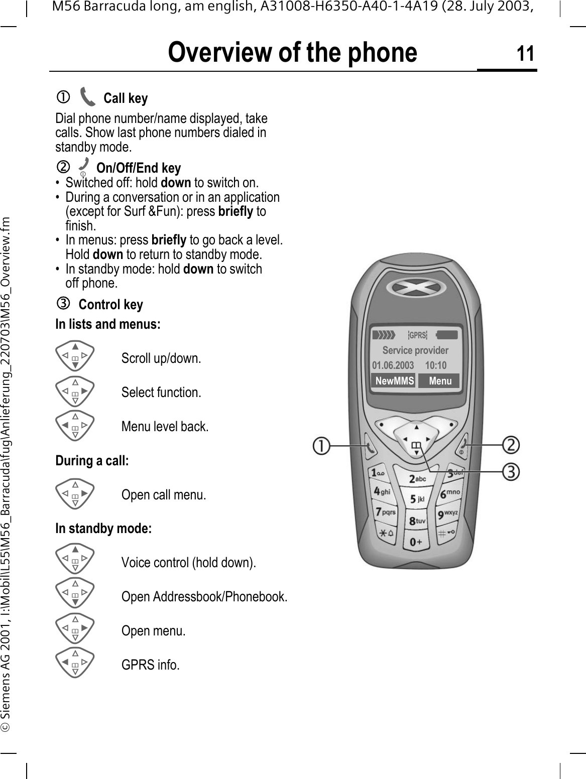 Overview of the phone 11M56 Barracuda long, am english, A31008-H6350-A40-1-4A19 (28. July 2003, &copy; Siemens AG 2001, I:\Mobil\L55\M56_Barracuda\fug\Anlieferung_220703\M56_Overview.fmOverview of the phonecCall keyDial phone number/name displayed, take calls. Show last phone numbers dialed in standby mode. dOn/Off/End key&bull; Switched off: hold down to switch on.&bull; During a conversation or in an application (except for Surf &amp;Fun): press briefly to finish. &bull; In menus: press briefly to go back a level.Hold down to return to standby mode.&bull; In standby mode: hold down to switch off phone.eControl keyIn lists and menus:Scroll up/down.Select function.Menu level back.During a call:Open call menu.In standby mode:Voice control (hold down).Open Addressbook/Phonebook.Open menu.GPRS info.2u:Service provider01.06.2003  10:10NewMMS Menu