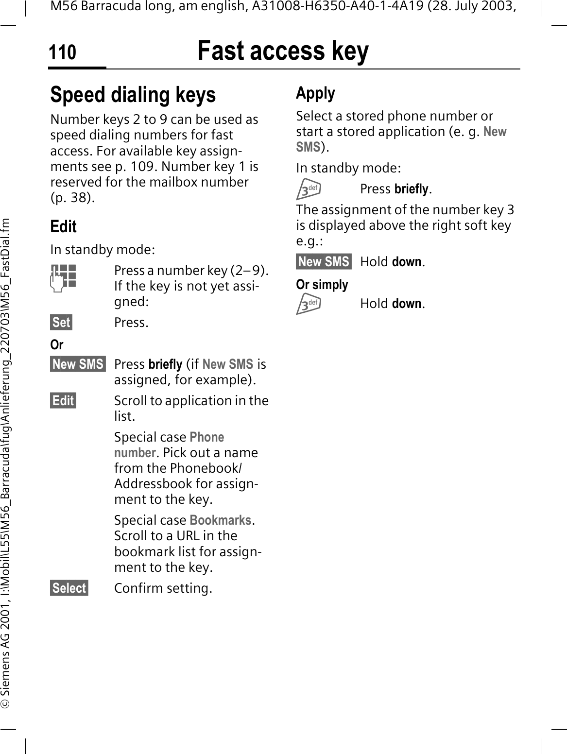 Fast access key110M56 Barracuda long, am english, A31008-H6350-A40-1-4A19 (28. July 2003, &copy; Siemens AG 2001, I:\Mobil\L55\M56_Barracuda\fug\Anlieferung_220703\M56_FastDial.fmSpeed dialing keysNumber keys 2 to 9 can be used as speed dialing numbers for fast access. For available key assign-ments see p. 109. Number key 1 is reserved for the mailbox number (p. 38).EditIn standby mode:Press a number key (2&ndash;9). If the key is not yet assi-gned:&sect;Set&sect; Press.Or&sect;New SMS&sect; Press briefly (if New SMS is assigned, for example).&sect;Edit&sect; Scroll to application in the list.Special case Phone number. Pick out a name from the Phonebook/Addressbook for assign-ment to the key.Special case Bookmarks.Scroll to a URL in the bookmark list for assign-ment to the key.&sect;Select&sect; Confirm setting.ApplySelect a stored phone number or start a stored application (e. g. NewSMS).In standby mode:Press briefly.The assignment of the number key 3 is displayed above the right soft key e.g.:&sect;New SMS&sect; Hold down.Or simplyHold down.