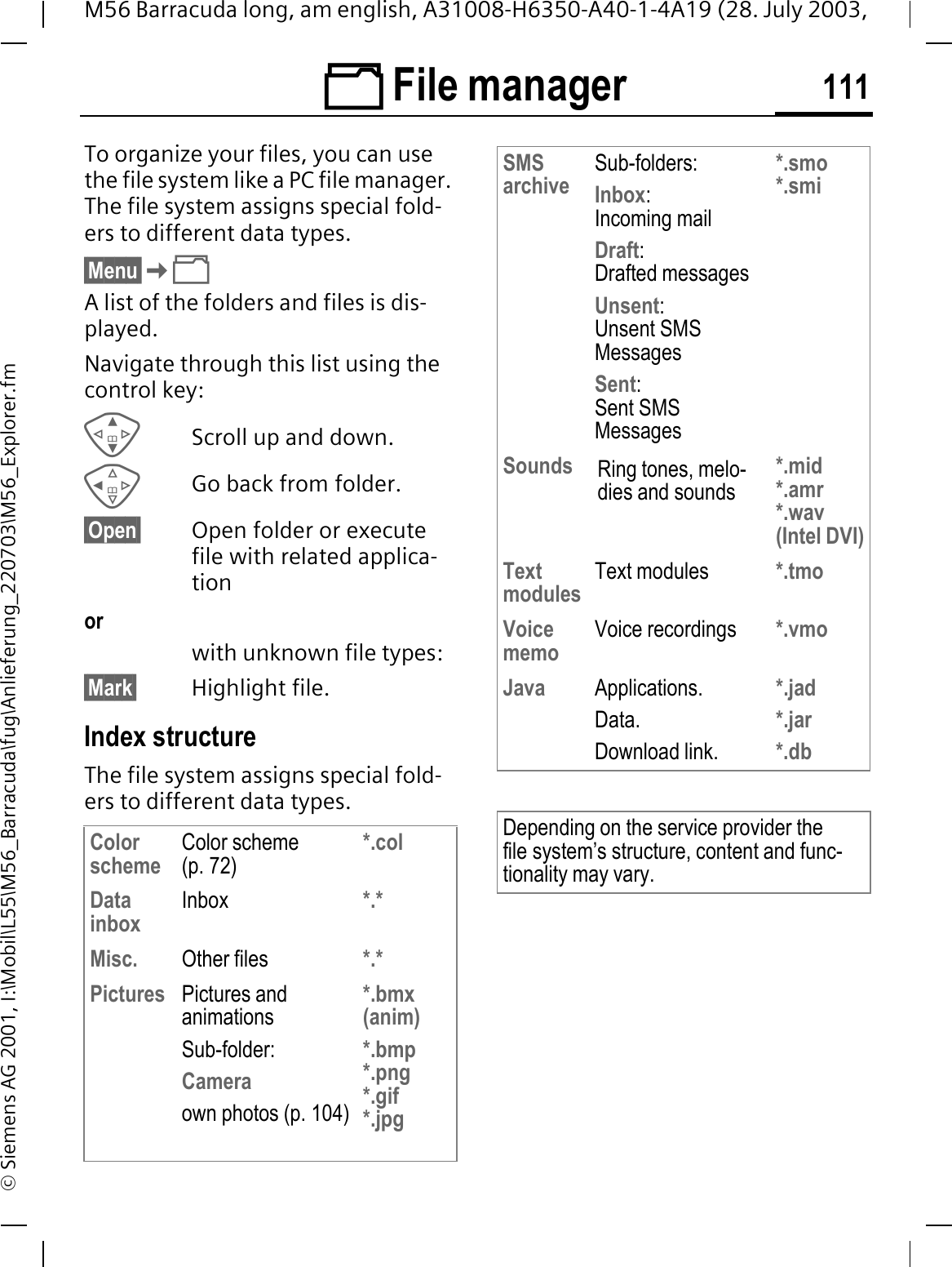  File manager 111M56 Barracuda long, am english, A31008-H6350-A40-1-4A19 (28. July 2003, &copy; Siemens AG 2001, I:\Mobil\L55\M56_Barracuda\fug\Anlieferung_220703\M56_Explorer.fm File man-agerTo organize your files, you can use the file system like a PC file manager. The file system assigns special fold-ers to different data types.&sect;Menu&sect;A list of the folders and files is dis-played. Navigate through this list using the control key:Scroll up and down.Go back from folder.&sect;Open&sect; Open folder or execute file with related applica-tionorwith unknown file types:&sect;Mark&sect; Highlight file.Index structureThe file system assigns special fold-ers to different data types.Color scheme Color scheme (p. 72)*.colData inbox Inbox *.*Misc. Other files *.*Pictures Pictures and animationsSub-folder:Cameraown photos (p. 104)*.bmx (anim)*.bmp *.png*.gif*.jpgSMSarchive Sub-folders:Inbox:Incoming mailDraft:Drafted messagesUnsent:Unsent SMS MessagesSent:Sent SMS Messages*.smo*.smiSounds Ring tones, melo-dies and sounds*.mid*.amr*.wav(Intel DVI)Text modules Text modules *.tmoVoice memo Voice recordings *.vmoJava Applications.Data.Download link.*.jad*.jar*.dbDepending on the service provider the file system&rsquo;s structure, content and func-tionality may vary.