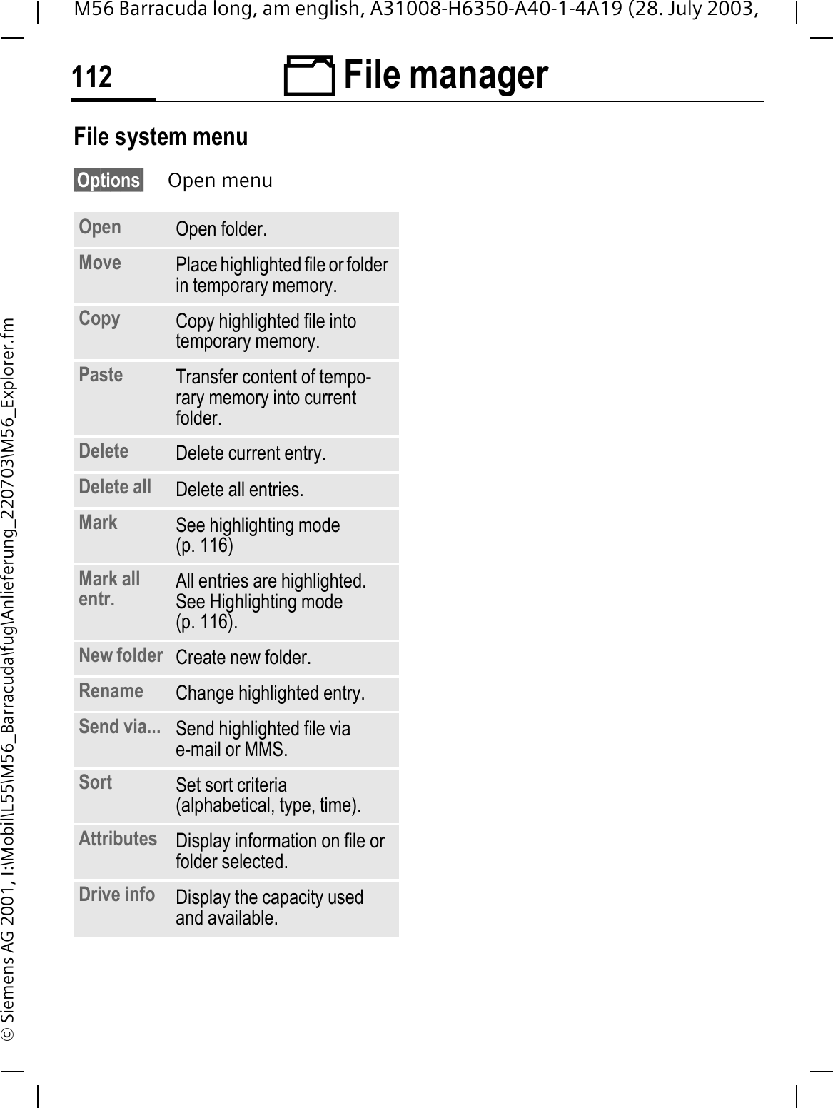  File manager112M56 Barracuda long, am english, A31008-H6350-A40-1-4A19 (28. July 2003, &copy; Siemens AG 2001, I:\Mobil\L55\M56_Barracuda\fug\Anlieferung_220703\M56_Explorer.fmFile system menu&sect;Options&sect; Open menuOpen Open folder.Move Place highlighted file or folder in temporary memory.Copy Copy highlighted file into temporary memory.Paste Transfer content of tempo-rary memory into current folder. Delete Delete current entry.Delete all Delete all entries.Mark See highlighting mode (p. 116)Mark all entr. All entries are highlighted. See Highlighting mode (p. 116).New folder Create new folder.Rename Change highlighted entry.Send via... Send highlighted file viae-mail or MMS.Sort Set sort criteria (alphabetical, type, time).Attributes Display information on file or folder selected.Drive info Display the capacity used and available.