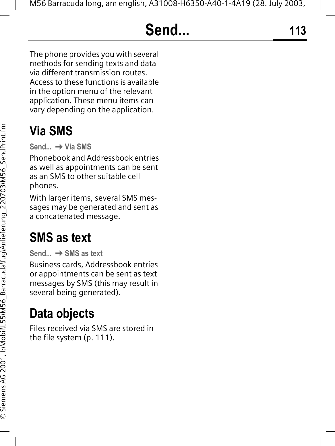 Send... 113M56 Barracuda long, am english, A31008-H6350-A40-1-4A19 (28. July 2003, &copy; Siemens AG 2001, I:\Mobil\L55\M56_Barracuda\fug\Anlieferung_220703\M56_SendPrint.fmSend... The phone provides you with several methods for sending texts and data via different transmission routes. Access to these functions is available in the option menu of the relevant application. These menu items can vary depending on the application. Via SMSSend... Via SMSPhonebook and Addressbook entries as well as appointments can be sent as an SMS to other suitable cell phones.With larger items, several SMS mes-sages may be generated and sent as a concatenated message.SMS as textSend... SMS as textBusiness cards, Addressbook entries or appointments can be sent as text messages by SMS (this may result in several being generated). Data objectsFiles received via SMS are stored in the file system (p. 111). 