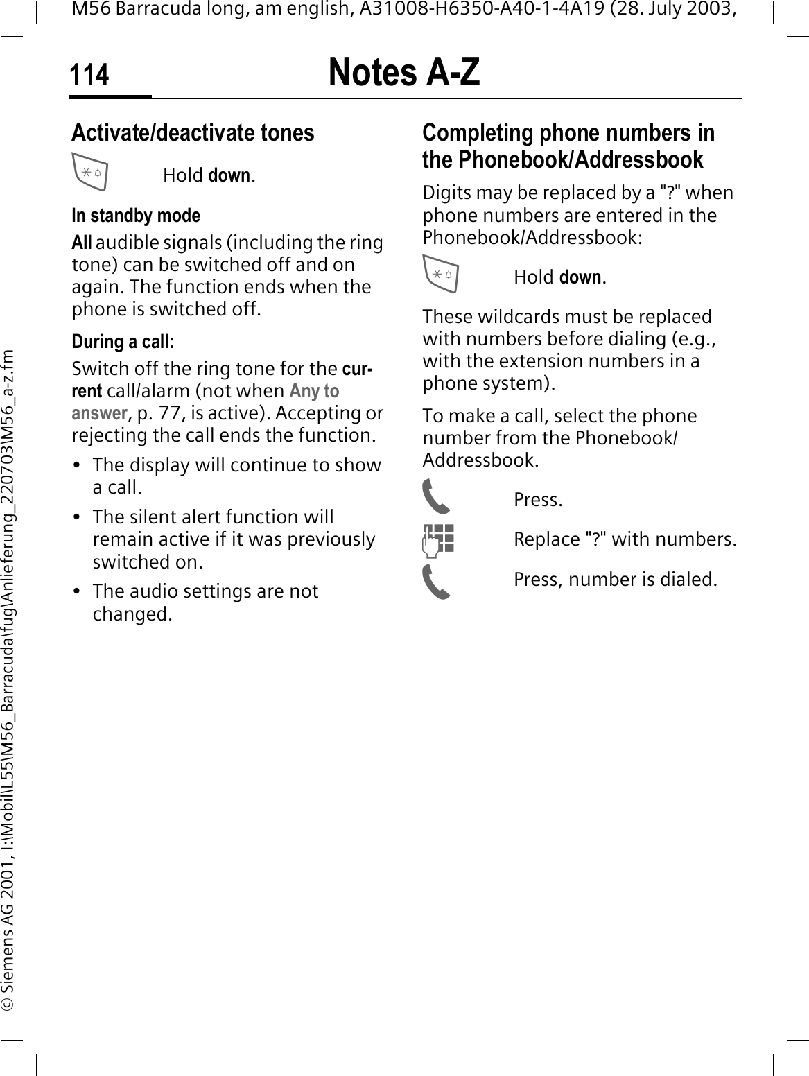 Notes A-Z114M56 Barracuda long, am english, A31008-H6350-A40-1-4A19 (28. July 2003, &copy; Siemens AG 2001, I:\Mobil\L55\M56_Barracuda\fug\Anlieferung_220703\M56_a-z.fmNotes A-Z Activate/deactivate tonesHold down.In standby modeAll audible signals (including the ring tone) can be switched off and on again. The function ends when the phone is switched off.During a call:Switch off the ring tone for the cur-rent call/alarm (not when Any to answer, p. 77, is active). Accepting or rejecting the call ends the function.&bull; The display will continue to show a call. &bull; The silent alert function will remain active if it was previously switched on.&bull; The audio settings are not changed. Completing phone numbers in the Phonebook/AddressbookDigits may be replaced by a "?" when phone numbers are entered in the Phonebook/Addressbook:Hold down.These wildcards must be replaced with numbers before dialing (e.g., with the extension numbers in a phone system). To make a call, select the phone number from the Phonebook/Addressbook.Press.Replace "?" with numbers.Press, number is dialed.