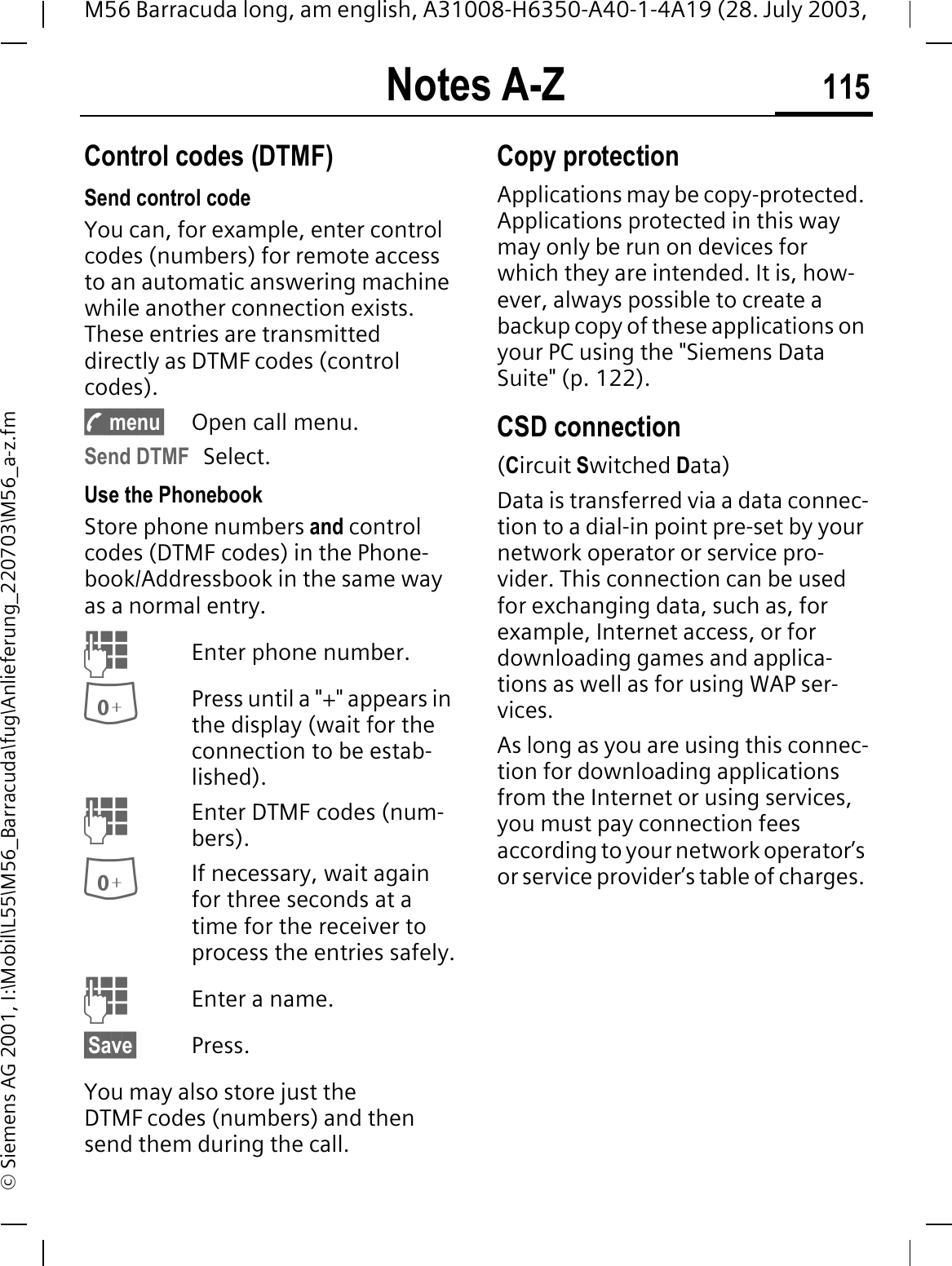 Notes A-Z 115M56 Barracuda long, am english, A31008-H6350-A40-1-4A19 (28. July 2003, &copy; Siemens AG 2001, I:\Mobil\L55\M56_Barracuda\fug\Anlieferung_220703\M56_a-z.fmControl codes (DTMF)Send control codeYou can, for example, enter control codes (numbers) for remote access to an automatic answering machine while another connection exists. These entries are transmitted directly as DTMF codes (control codes).y menu&sect; Open call menu.Send DTMF Select.Use the Phonebook Store phone numbers and control codes (DTMF codes) in the Phone-book/Addressbook in the same way as a normal entry.Enter phone number.Press until a "+" appears in the display (wait for the connection to be estab-lished).Enter DTMF codes (num-bers).If necessary, wait again for three seconds at a time for the receiver to process the entries safely.Enter a name.&sect;Save&sect; Press.You may also store just the DTMF codes (numbers) and then send them during the call.Copy protectionApplications may be copy-protected. Applications protected in this way may only be run on devices for which they are intended. It is, how-ever, always possible to create a backup copy of these applications on your PC using the "Siemens Data Suite" (p. 122).CSD connection(Circuit Switched Data)Data is transferred via a data connec-tion to a dial-in point pre-set by your network operator or service pro-vider. This connection can be used for exchanging data, such as, for example, Internet access, or for downloading games and applica-tions as well as for using WAP ser-vices. As long as you are using this connec-tion for downloading applications from the Internet or using services, you must pay connection fees according to your network operator&rsquo;s or service provider&rsquo;s table of charges. 
