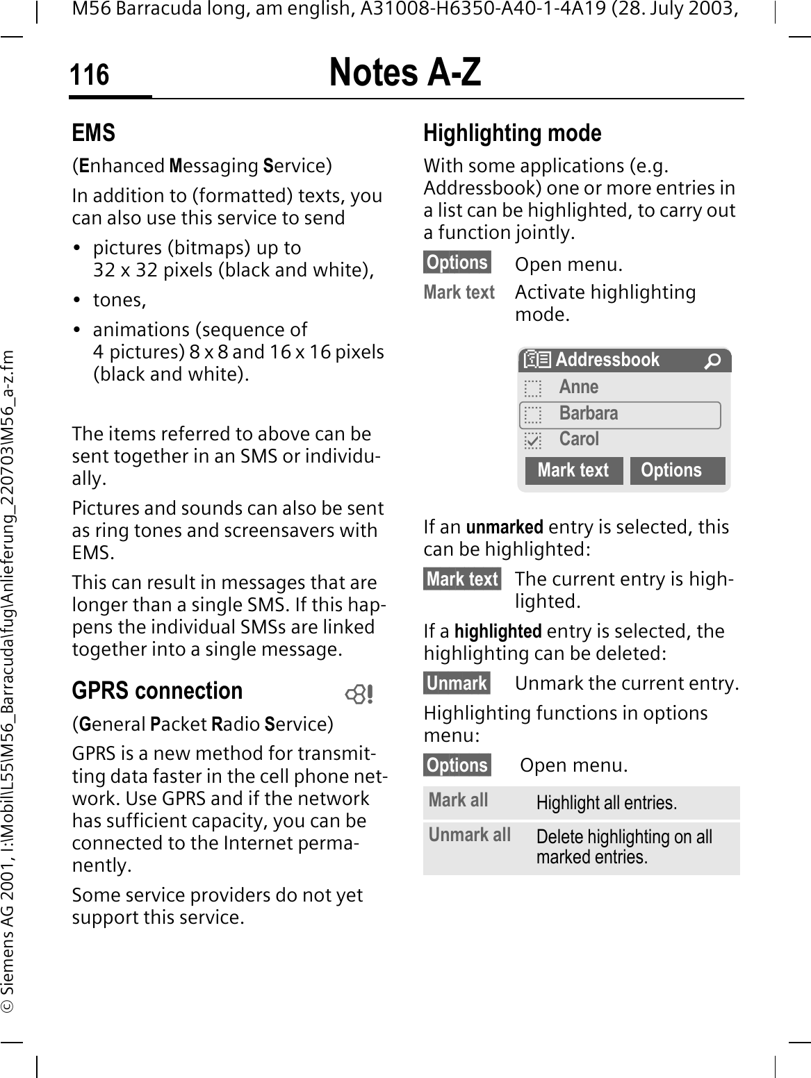 Notes A-Z116M56 Barracuda long, am english, A31008-H6350-A40-1-4A19 (28. July 2003, &copy; Siemens AG 2001, I:\Mobil\L55\M56_Barracuda\fug\Anlieferung_220703\M56_a-z.fmEMS(Enhanced Messaging Service)In addition to (formatted) texts, you can also use this service to send&bull; pictures (bitmaps) up to 32 x 32 pixels (black and white),&bull;tones,&bull; animations (sequence of 4 pictures) 8 x 8 and 16 x 16 pixels (black and white).The items referred to above can be sent together in an SMS or individu-ally. Pictures and sounds can also be sent as ring tones and screensavers with EMS. This can result in messages that are longer than a single SMS. If this hap-pens the individual SMSs are linked together into a single message. GPRS connection(General Packet Radio Service)GPRS is a new method for transmit-ting data faster in the cell phone net-work. Use GPRS and if the network has sufficient capacity, you can be connected to the Internet perma-nently. Some service providers do not yet support this service.Highlighting modeWith some applications (e.g. Addressbook) one or more entries in a list can be highlighted, to carry out a function jointly. &sect;Options&sect; Open menu.Mark text Activate highlighting mode.If an unmarked entry is selected, this can be highlighted:&sect;Mark text&sect; The current entry is high-lighted.If a highlighted entry is selected, the highlighting can be deleted:&sect;Unmark&sect; Unmark the current entry.Highlighting functions in options menu:&sect;Options&sect;  Open menu. Mark all Highlight all entries.Unmark all Delete highlighting on all marked entries.! Addressbook &iexcl;BAnneBBarbaraCCarolMark text Options