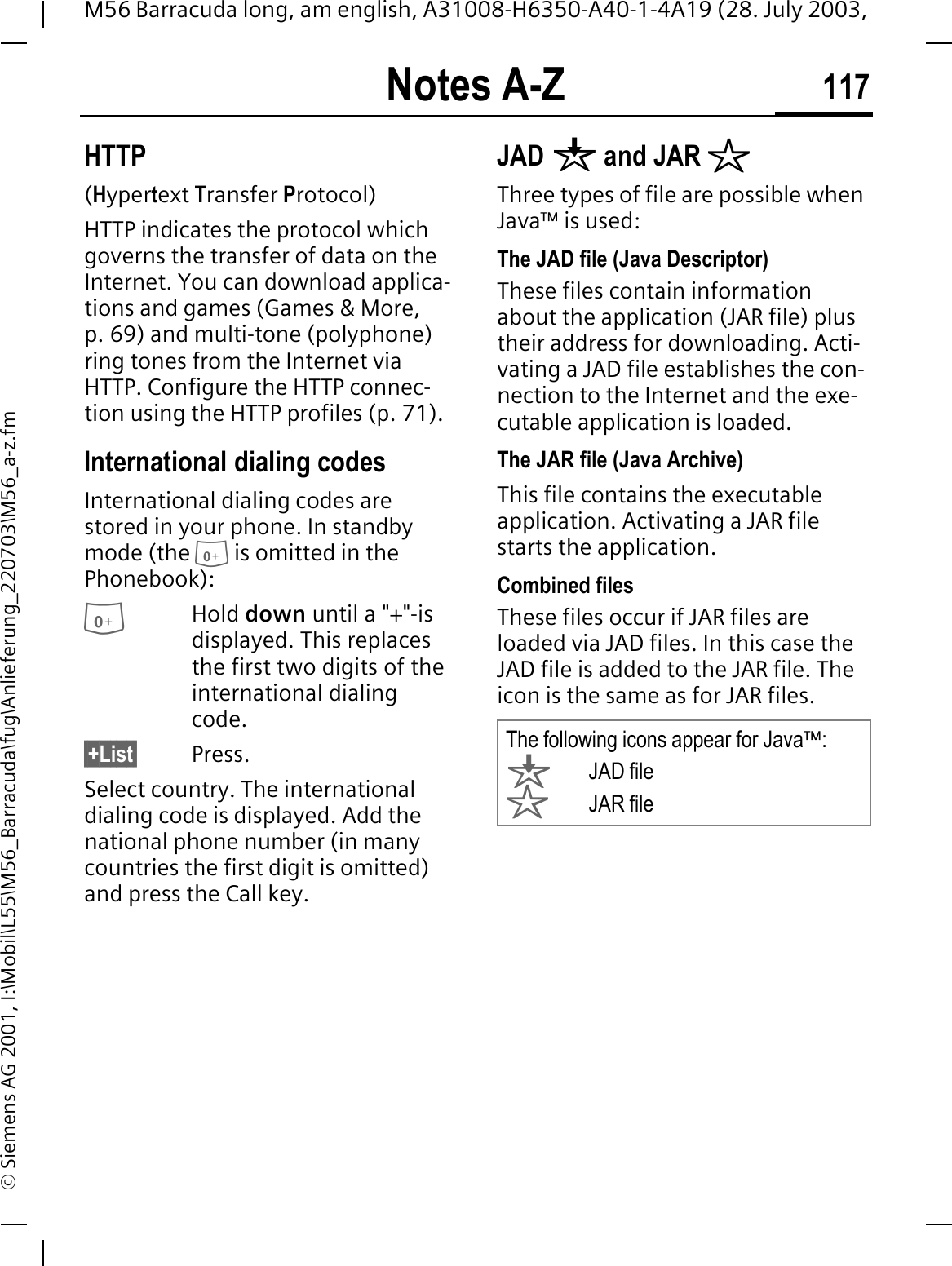 Notes A-Z 117M56 Barracuda long, am english, A31008-H6350-A40-1-4A19 (28. July 2003, &copy; Siemens AG 2001, I:\Mobil\L55\M56_Barracuda\fug\Anlieferung_220703\M56_a-z.fmHTTP(Hypertext Transfer Protocol)HTTP indicates the protocol which governs the transfer of data on the Internet. You can download applica-tions and games (Games &amp; More, p. 69) and multi-tone (polyphone) ring tones from the Internet via HTTP. Configure the HTTP connec-tion using the HTTP profiles (p. 71).International dialing codesInternational dialing codes are stored in your phone. In standby mode (the  is omitted in the Phonebook):Hold down until a "+"-is displayed. This replaces the first two digits of the international dialing code.&sect;+List&sect; Press.Select country. The international dialing code is displayed. Add the national phone number (in many countries the first digit is omitted) and press the Call key. JAD q and JAR rThree types of file are possible when Java&trade; is used:The JAD file (Java Descriptor) These files contain information about the application (JAR file) plus their address for downloading. Acti-vating a JAD file establishes the con-nection to the Internet and the exe-cutable application is loaded.The JAR file (Java Archive)This file contains the executable application. Activating a JAR file starts the application.Combined filesThese files occur if JAR files are loaded via JAD files. In this case the JAD file is added to the JAR file. The icon is the same as for JAR files.The following icons appear for Java&trade;:qJAD filerJAR file