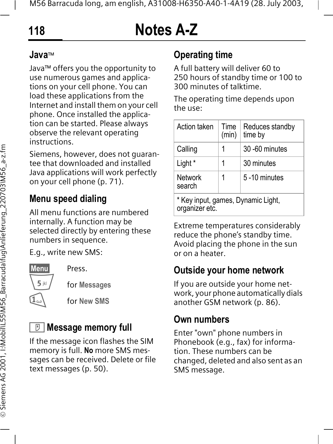Notes A-Z118M56 Barracuda long, am english, A31008-H6350-A40-1-4A19 (28. July 2003, &copy; Siemens AG 2001, I:\Mobil\L55\M56_Barracuda\fug\Anlieferung_220703\M56_a-z.fmJava&trade;Java&trade; offers you the opportunity to use numerous games and applica-tions on your cell phone. You can load these applications from the Internet and install them on your cell phone. Once installed the applica-tion can be started. Please always observe the relevant operating instructions. Siemens, however, does not guaran-tee that downloaded and installed Java applications will work perfectly on your cell phone (p. 71).Menu speed dialingAll menu functions are numbered internally. A function may be selected directly by entering these numbers in sequence.E.g., write new SMS:&sect;Menu&sect; Press.for Messages for New SMS ' Message memory fullIf the message icon flashes the SIM memory is full. No more SMS mes-sages can be received. Delete or file text messages (p. 50).Operating time A full battery will deliver 60 to 250 hours of standby time or 100 to 300 minutes of talktime.The operating time depends upon the use: Extreme temperatures considerably reduce the phone&rsquo;s standby time. Avoid placing the phone in the sun or on a heater.Outside your home networkIf you are outside your home net-work, your phone automatically dials another GSM network (p. 86).Own numbersEnter "own" phone numbers in Phonebook (e.g., fax) for informa-tion. These numbers can be changed, deleted and also sent as an SMS message.Action taken Time(min)Reduces standby time byCalling 1 30 -60 minutesLight * 1 30 minutesNetwork search1 5 -10 minutes* Key input, games, Dynamic Light, organizer etc.