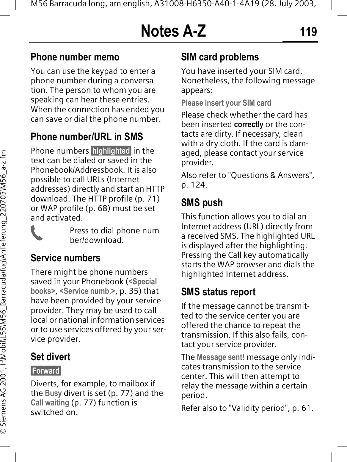 Notes A-Z 119M56 Barracuda long, am english, A31008-H6350-A40-1-4A19 (28. July 2003, &copy; Siemens AG 2001, I:\Mobil\L55\M56_Barracuda\fug\Anlieferung_220703\M56_a-z.fmPhone number memoYou can use the keypad to enter a phone number during a conversa-tion. The person to whom you are speaking can hear these entries. When the connection has ended you can save or dial the phone number.Phone number/URL in SMSPhone numbers &sect;highlighted&sect; in the text can be dialed or saved in the Phonebook/Addressbook. It is also possible to call URLs (Internet addresses) directly and start an HTTP download. The HTTP profile (p. 71) or WAP profile (p. 68) must be set and activated.Press to dial phone num-ber/download.Service numbersThere might be phone numbers saved in your Phonebook (<Special books>,<Service numb.>, p. 35) thathave been provided by your service provider. They may be used to call local or national information services or to use services offered by your ser-vice provider.Set divert&sect;Forward&sect;Diverts, for example, to mailbox if the Busy divert is set (p. 77) and the Call waiting (p. 77) function is switched on.SIM card problemsYou have inserted your SIM card. Nonetheless, the following message appears:Please insert your SIM cardPlease check whether the card has been inserted correctly or the con-tacts are dirty. If necessary, clean with a dry cloth. If the card is dam-aged, please contact your service provider. Also refer to "Questions &amp; Answers", p. 124.SMS pushThis function allows you to dial an Internet address (URL) directly from a received SMS. The highlighted URL is displayed after the highlighting. Pressing the Call key automatically starts the WAP browser and dials the highlighted Internet address. SMS status reportIf the message cannot be transmit-ted to the service center you are offered the chance to repeat the transmission. If this also fails, con-tact your service provider.The Message sent! message only indi-cates transmission to the service center. This will then attempt to relay the message within a certain period.Refer also to "Validity period", p. 61.