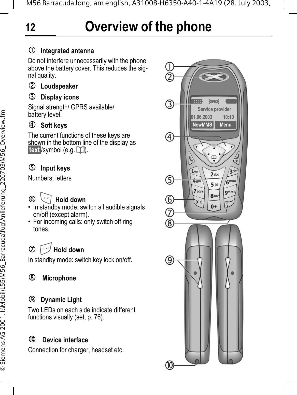 Overview of the phone12M56 Barracuda long, am english, A31008-H6350-A40-1-4A19 (28. July 2003, &copy; Siemens AG 2001, I:\Mobil\L55\M56_Barracuda\fug\Anlieferung_220703\M56_Overview.fmcIntegrated antenna Do not interfere unnecessarily with the phone above the battery cover. This reduces the sig-nal quality.dLoudspeakereDisplay iconsSignal strength/ GPRS available/ battery level.fSoft keysThe current functions of these keys are shown in the bottom line of the display as &sect;text&sect;/symbol (e.g. d).gInput keysNumbers, lettershHold down&bull; In standby mode: switch all audible signals on/off (except alarm). &bull; For incoming calls: only switch off ring tones.iHold downIn standby mode: switch key lock on/off.j MicrophonekDynamic LightTwo LEDs on each side indicate different functions visually (set, p. 76).l Device interfaceConnection for charger, headset etc.2u:Service provider01.06.2003 10:10NewMMS Menu