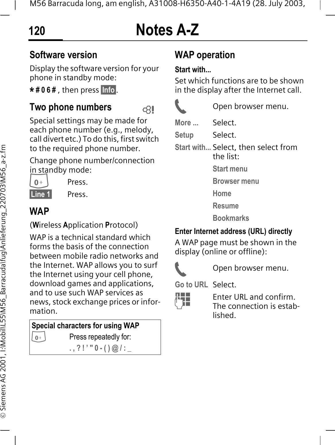 Notes A-Z120M56 Barracuda long, am english, A31008-H6350-A40-1-4A19 (28. July 2003, &copy; Siemens AG 2001, I:\Mobil\L55\M56_Barracuda\fug\Anlieferung_220703\M56_a-z.fmSoftware versionDisplay the software version for your phone in standby mode:* # 0 6 # , then press &sect;Info&sect;.Two phone numbersSpecial settings may be made for each phone number (e.g., melody, call divert etc.) To do this, first switch to the required phone number. Change phone number/connection in standby mode:Press.&sect;Line 1&sect; Press.WAP(Wireless Application Protocol)WAP is a technical standard which forms the basis of the connection between mobile radio networks and the Internet. WAP allows you to surf the Internet using your cell phone, download games and applications, and to use such WAP services as news, stock exchange prices or infor-mation.WAP operation Start with...Set which functions are to be shown in the display after the Internet call.Open browser menu.More ... Select.Setup Select. Start with... Select, then select from the list:Start menuBrowser menuHomeResumeBookmarksEnter Internet address (URL) directlyA WAP page must be shown in the display (online or offline):Open browser menu.Go to URL Select. Enter URL and confirm. The connection is estab-lished.Special characters for using WAPPress repeatedly for:. , ? ! &rsquo; " 0 - ( ) @ / : _ 