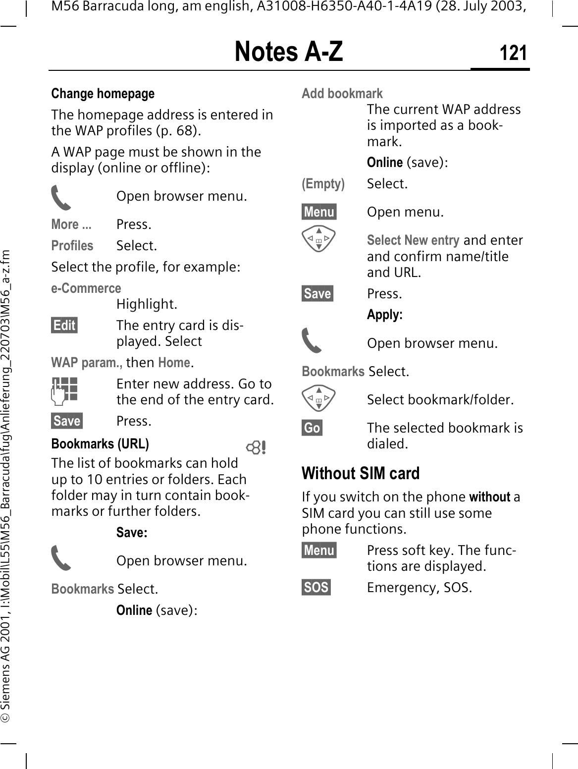 Notes A-Z 121M56 Barracuda long, am english, A31008-H6350-A40-1-4A19 (28. July 2003, &copy; Siemens AG 2001, I:\Mobil\L55\M56_Barracuda\fug\Anlieferung_220703\M56_a-z.fmChange homepageThe homepage address is entered in the WAP profiles (p. 68). A WAP page must be shown in the display (online or offline):Open browser menu.More ... Press.Profiles Select.Select the profile, for example:e-CommerceHighlight.&sect;Edit&sect; The entry card is dis-played. SelectWAP param., then Home.Enter new address. Go to the end of the entry card.&sect;Save&sect; Press.Bookmarks (URL)The list of bookmarks can hold up to 10 entries or folders. Each folder may in turn contain book-marks or further folders.Save:Open browser menu.Bookmarks Select.Online (save):Add bookmarkThe current WAP address is imported as a book-mark.Online (save):(Empty) Select.&sect;Menu&sect; Open menu.Select New entry and enter and confirm name/title and URL.&sect;Save&sect; Press.Apply:Open browser menu.Bookmarks Select.Select bookmark/folder.&sect;Go&sect; The selected bookmark is dialed.Without SIM cardIf you switch on the phone without a SIM card you can still use some phone functions.&sect;Menu&sect; Press soft key. The func-tions are displayed.&sect;SOS&sect; Emergency, SOS. 