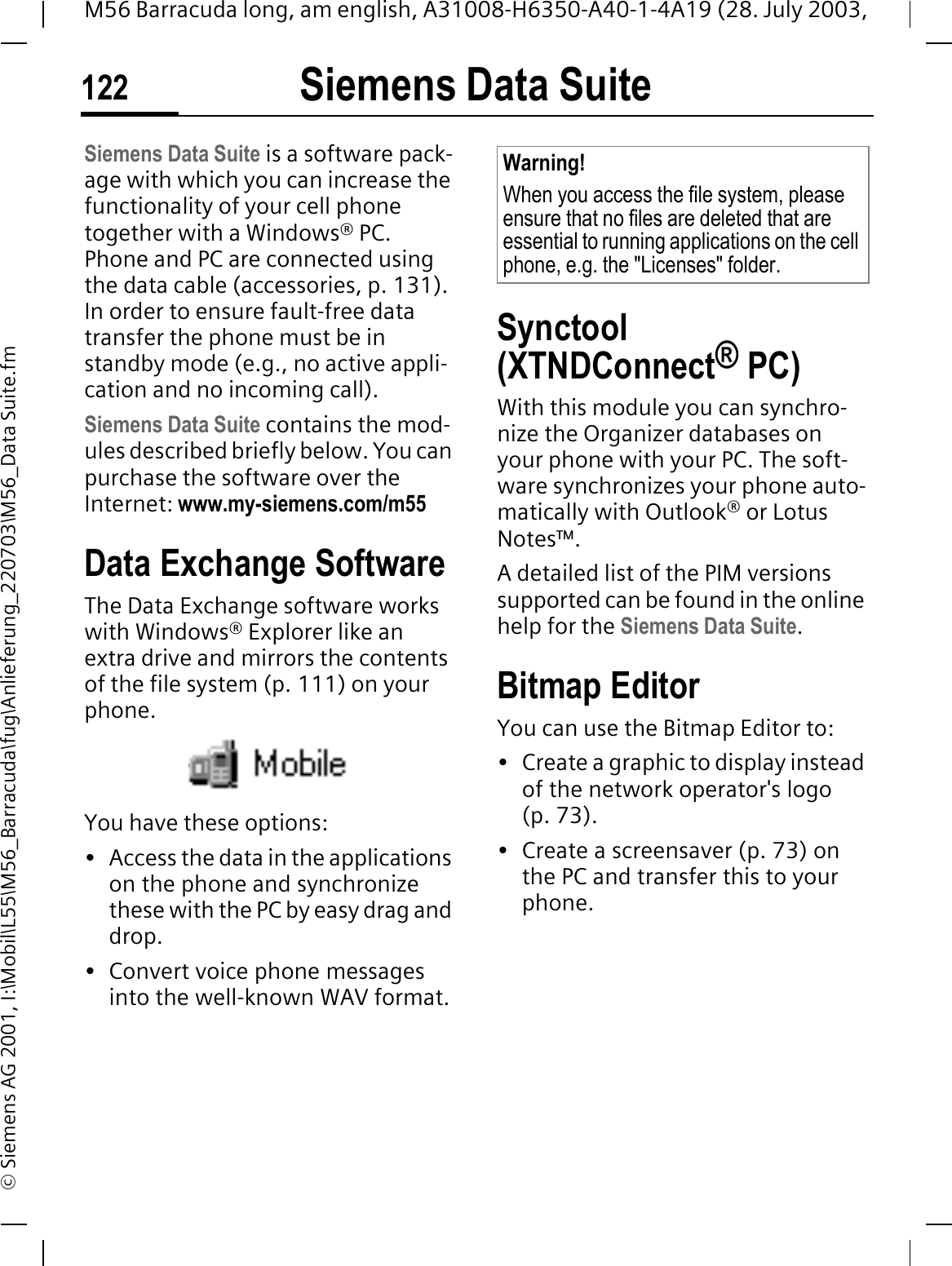 Siemens Data Suite122M56 Barracuda long, am english, A31008-H6350-A40-1-4A19 (28. July 2003, &copy; Siemens AG 2001, I:\Mobil\L55\M56_Barracuda\fug\Anlieferung_220703\M56_Data Suite.fmSiemens Data SuiteSiemens Data Suite is a software pack-age with which you can increase the functionality of your cell phone together with a Windows&reg; PC. Phone and PC are connected using the data cable (accessories, p. 131). In order to ensure fault-free data transfer the phone must be in standby mode (e.g., no active appli-cation and no incoming call). Siemens Data Suite contains the mod-ules described briefly below. You can purchase the software over the Internet: www.my-siemens.com/m55Data Exchange SoftwareThe Data Exchange software works with Windows&reg; Explorer like an extra drive and mirrors the contents of the file system (p. 111) on your phone.You have these options:&bull; Access the data in the applications on the phone and synchronize these with the PC by easy drag and drop.&bull; Convert voice phone messages into the well-known WAV format. Synctool(XTNDConnect&reg; PC)With this module you can synchro-nize the Organizer databases on your phone with your PC. The soft-ware synchronizes your phone auto-matically with Outlook&reg; or Lotus Notes&trade;.A detailed list of the PIM versions supported can be found in the online help for the Siemens Data Suite.Bitmap EditorYou can use the Bitmap Editor to:&bull; Create a graphic to display instead of the network operator's logo (p. 73). &bull; Create a screensaver (p. 73) on the PC and transfer this to your phone.Warning!When you access the file system, please ensure that no files are deleted that are essential to running applications on the cell phone, e.g. the "Licenses" folder.