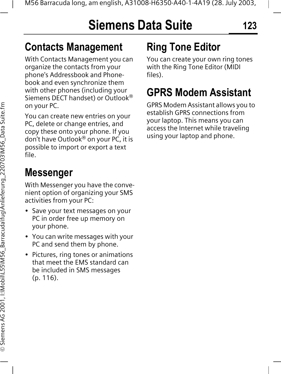 Siemens Data Suite 123M56 Barracuda long, am english, A31008-H6350-A40-1-4A19 (28. July 2003, &copy; Siemens AG 2001, I:\Mobil\L55\M56_Barracuda\fug\Anlieferung_220703\M56_Data Suite.fmContacts ManagementWith Contacts Management you can organize the contacts from your phone's Addressbook and Phone-book and even synchronize them with other phones (including your Siemens DECT handset) or Outlook&reg;on your PC.You can create new entries on your PC, delete or change entries, and copy these onto your phone. If you don't have Outlook&reg; on your PC, it is possible to import or export a text file.MessengerWith Messenger you have the conve-nient option of organizing your SMS activities from your PC: &bull; Save your text messages on your PC in order free up memory on your phone.&bull; You can write messages with your PC and send them by phone.&bull; Pictures, ring tones or animations that meet the EMS standard can be included in SMS messages (p. 116). Ring Tone EditorYou can create your own ring tones with the Ring Tone Editor (MIDI files).GPRS Modem AssistantGPRS Modem Assistant allows you to establish GPRS connections from your laptop. This means you can access the Internet while traveling using your laptop and phone. 
