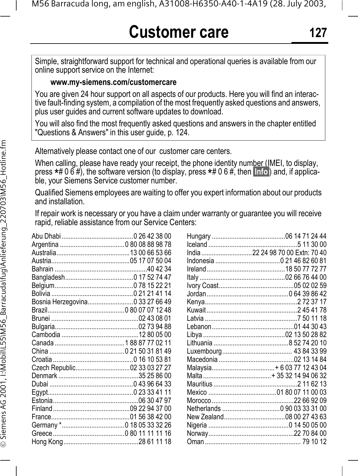 Customer care 127M56 Barracuda long, am english, A31008-H6350-A40-1-4A19 (28. July 2003, &copy; Siemens AG 2001, I:\Mobil\L55\M56_Barracuda\fug\Anlieferung_220703\M56_Hotline.fmCustomer careAbu Dhabi .........................................0 26 42 38 00Argentina .....................................0 80 08 88 98 78Australia..........................................13 00 66 53 66Austria.............................................05 17 07 50 04Bahrain .....................................................40 42 34Bangladesh.......................................0 17 52 74 47Belgium.............................................0 78 15 22 21Bolivia ...............................................0 21 21 41 14Bosnia Herzegovina..........................0 33 27 66 49Brazil............................................0 80 07 07 12 48Brunei ..................................................02 43 08 01Bulgaria................................................02 73 94 88Cambodia ............................................12 80 05 00Canada ........................................1 88 87 77 02 11China ...........................................0 21 50 31 81 49Croatia ..............................................0 16 10 53 81Czech Republic...............................02 33 03 27 27Denmark ..............................................35 25 86 00Dubai ................................................0 43 96 64 33Egypt.................................................0 23 33 41 11Estonia.................................................06 30 47 97Finland............................................09 22 94 37 00France.............................................01 56 38 42 00Germany *....................................0 18 05 33 32 26Greece.........................................0 80 11 11 11 16Hong Kong...........................................28 61 11 18Hungary ..........................................06 14 71 24 44Iceland ...................................................5 11 30 00India.............................22 24 98 70 00 Extn: 70 40Indonesia .....................................0 21 46 82 60 81Ireland.............................................18 50 77 72 77Italy .................................................02 66 76 44 00Ivory Coast...........................................05 02 02 59Jordan...............................................0 64 39 86 42Kenya.....................................................2 72 37 17Kuwait....................................................2 45 41 78Latvia .....................................................7 50 11 18Lebanon...............................................01 44 30 43Libya ...............................................02 13 50 28 82Lithuania ...........................................8 52 74 20 10Luxembourg........................................ 43 84 33 99Macedonia ...........................................02 13 14 84Malaysia....................................+ 6 03 77 12 43 04Malta.......................................+ 35 32 14 94 06 32Mauritius ................................................2 11 62 13Mexico .......................................01 80 07 11 00 03Morocco...............................................22 66 92 09Netherlands .................................0 90 03 33 31 00New Zealand...................................08 00 27 43 63Nigeria ..............................................0 14 50 05 00Norway.................................................22 70 84 00Oman....................................................... 79 10 12Simple, straightforward support for technical and operational queries is available from our online support service on the Internet:www.my-siemens.com/customercareYou are given 24 hour support on all aspects of our products. Here you will find an interac-tive fault-finding system, a compilation of the most frequently asked questions and answers, plus user guides and current software updates to download.You will also find the most frequently asked questions and answers in the chapter entitled "Questions &amp; Answers" in this user guide, p. 124.Alternatively please contact one of our  customer care centers.When calling, please have ready your receipt, the phone identity number (IMEI, to display, press *# 0 6 #), the software version (to display, press *# 0 6 #, then &sect;Info&sect;) and, if applica-ble, your Siemens Service customer number.Qualified Siemens employees are waiting to offer you expert information about our products and installation. If repair work is necessary or you have a claim under warranty or guarantee you will receive rapid, reliable assistance from our Service Centers:
