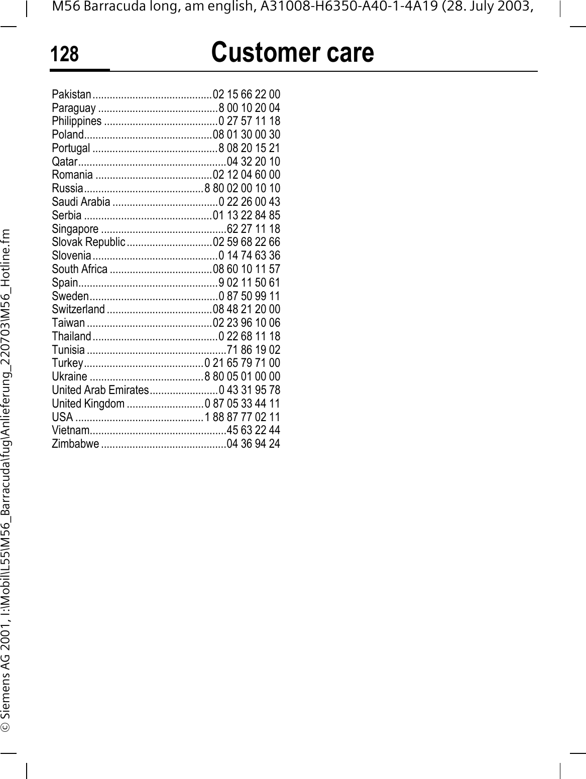 Customer care128M56 Barracuda long, am english, A31008-H6350-A40-1-4A19 (28. July 2003, &copy; Siemens AG 2001, I:\Mobil\L55\M56_Barracuda\fug\Anlieferung_220703\M56_Hotline.fmPakistan..........................................02 15 66 22 00Paraguay ..........................................8 00 10 20 04Philippines ........................................0 27 57 11 18Poland.............................................08 01 30 00 30Portugal ............................................8 08 20 15 21Qatar....................................................04 32 20 10Romania .........................................02 12 04 60 00Russia..........................................8 80 02 00 10 10Saudi Arabia .....................................0 22 26 00 43Serbia .............................................01 13 22 84 85Singapore ............................................62 27 11 18Slovak Republic ..............................02 59 68 22 66Slovenia............................................0 14 74 63 36South Africa ....................................08 60 10 11 57Spain.................................................9 02 11 50 61Sweden.............................................0 87 50 99 11Switzerland .....................................08 48 21 20 00Taiwan ............................................02 23 96 10 06Thailand............................................0 22 68 11 18Tunisia .................................................71 86 19 02Turkey..........................................0 21 65 79 71 00Ukraine ........................................8 80 05 01 00 00United Arab Emirates........................0 43 31 95 78United Kingdom ...........................0 87 05 33 44 11USA .............................................1 88 87 77 02 11Vietnam................................................45 63 22 44Zimbabwe ............................................04 36 94 24