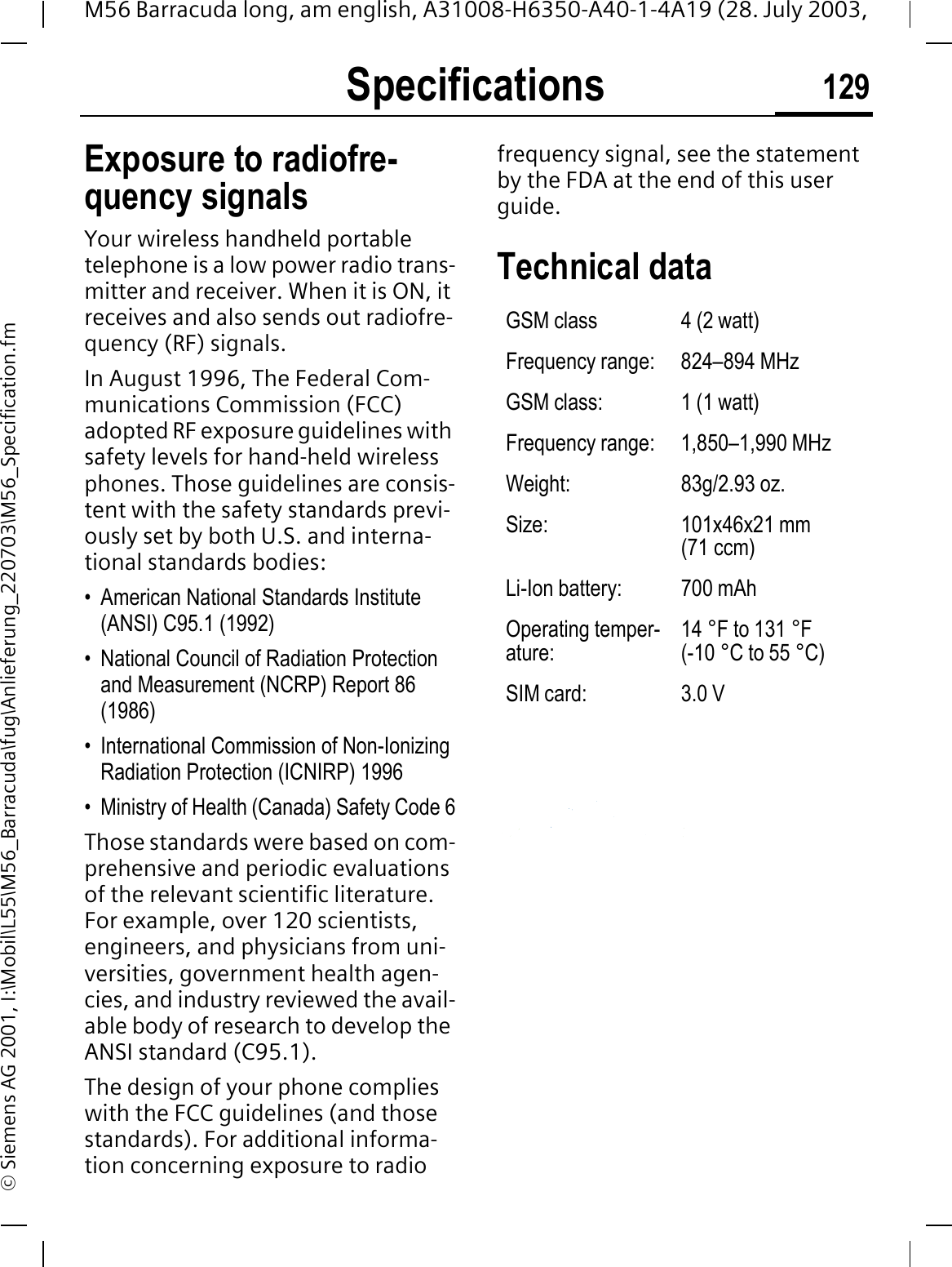 Specifications 129M56 Barracuda long, am english, A31008-H6350-A40-1-4A19 (28. July 2003, &copy; Siemens AG 2001, I:\Mobil\L55\M56_Barracuda\fug\Anlieferung_220703\M56_Specification.fmSpecifica-tions Exposure to radiofre-quency signalsYour wireless handheld portable telephone is a low power radio trans-mitter and receiver. When it is ON, it receives and also sends out radiofre-quency (RF) signals.In August 1996, The Federal Com-munications Commission (FCC) adopted RF exposure guidelines with safety levels for hand-held wireless phones. Those guidelines are consis-tent with the safety standards previ-ously set by both U.S. and interna-tional standards bodies:&bull; American National Standards Institute (ANSI) C95.1 (1992)&bull; National Council of Radiation Protection and Measurement (NCRP) Report 86 (1986)&bull; International Commission of Non-Ionizing Radiation Protection (ICNIRP) 1996&bull; Ministry of Health (Canada) Safety Code 6Those standards were based on com-prehensive and periodic evaluations of the relevant scientific literature. For example, over 120 scientists, engineers, and physicians from uni-versities, government health agen-cies, and industry reviewed the avail-able body of research to develop the ANSI standard (C95.1).The design of your phone complies with the FCC guidelines (and those standards). For additional informa-tion concerning exposure to radio frequency signal, see the statement by the FDA at the end of this user guide.Technical data GSM class 4 (2 watt)Frequency range: 824&ndash;894 MHzGSM class: 1 (1 watt)Frequency range: 1,850&ndash;1,990 MHzWeight: 83g/2.93 oz.Size: 101x46x21 mm (71 ccm)Li-Ion battery: 700 mAhOperating temper-ature:14 &deg;F to 131 &deg;F (-10 &deg;C to 55 &deg;C)SIM card: 3.0 V