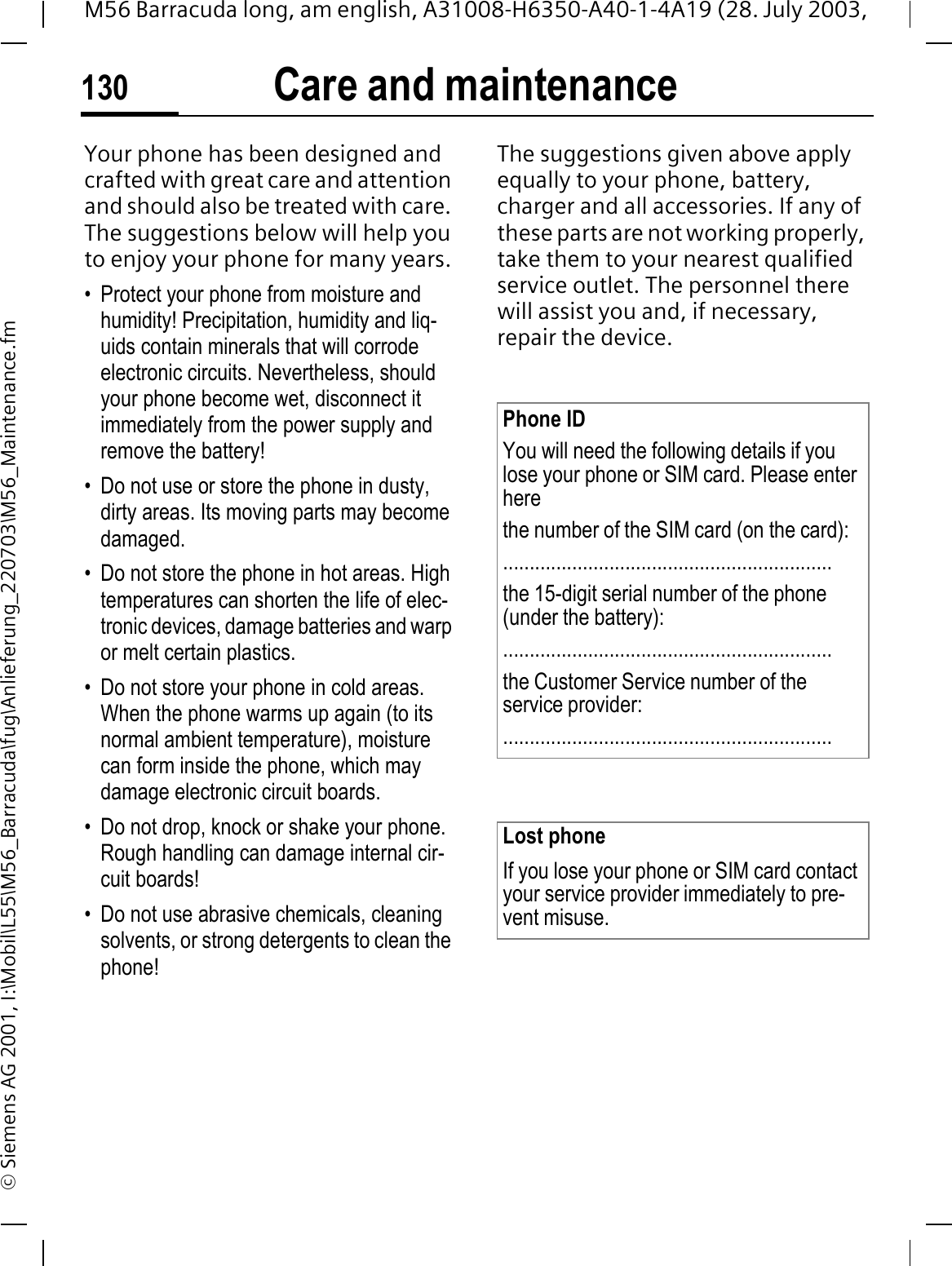 Care and maintenance130M56 Barracuda long, am english, A31008-H6350-A40-1-4A19 (28. July 2003, &copy; Siemens AG 2001, I:\Mobil\L55\M56_Barracuda\fug\Anlieferung_220703\M56_Maintenance.fmCare and maintenanceYour phone has been designed and crafted with great care and attention and should also be treated with care. The suggestions below will help you to enjoy your phone for many years.&bull; Protect your phone from moisture and humidity! Precipitation, humidity and liq-uids contain minerals that will corrode electronic circuits. Nevertheless, should your phone become wet, disconnect it immediately from the power supply and remove the battery!&bull; Do not use or store the phone in dusty, dirty areas. Its moving parts may become damaged.&bull; Do not store the phone in hot areas. High temperatures can shorten the life of elec-tronic devices, damage batteries and warp or melt certain plastics. &bull; Do not store your phone in cold areas. When the phone warms up again (to its normal ambient temperature), moisture can form inside the phone, which may damage electronic circuit boards. &bull; Do not drop, knock or shake your phone. Rough handling can damage internal cir-cuit boards!&bull; Do not use abrasive chemicals, cleaning solvents, or strong detergents to clean the phone!The suggestions given above apply equally to your phone, battery, charger and all accessories. If any of these parts are not working properly, take them to your nearest qualified service outlet. The personnel there will assist you and, if necessary, repair the device.Phone IDYou will need the following details if you lose your phone or SIM card. Please enter here the number of the SIM card (on the card):..............................................................the 15-digit serial number of the phone (under the battery):..............................................................the Customer Service number of the service provider:..............................................................Lost phoneIf you lose your phone or SIM card contact your service provider immediately to pre-vent misuse.