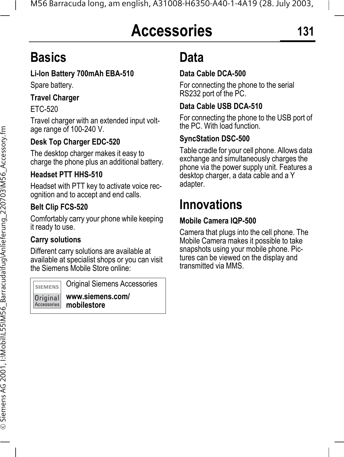 Accessories 131M56 Barracuda long, am english, A31008-H6350-A40-1-4A19 (28. July 2003, &copy; Siemens AG 2001, I:\Mobil\L55\M56_Barracuda\fug\Anlieferung_220703\M56_Accessory.fmAccessories BasicsLi-Ion Battery 700mAh EBA-510Spare battery.Travel ChargerETC-520Travel charger with an extended input volt-age range of 100-240 V.Desk Top Charger EDC-520The desktop charger makes it easy to charge the phone plus an additional battery.Headset PTT HHS-510Headset with PTT key to activate voice rec-ognition and to accept and end calls.Belt Clip FCS-520Comfortably carry your phone while keeping it ready to use.Carry solutionsDifferent carry solutions are available at available at specialist shops or you can visit the Siemens Mobile Store online:DataData Cable DCA-500For connecting the phone to the serial RS232 port of the PC.Data Cable USB DCA-510For connecting the phone to the USB port of the PC. With load function.SyncStation DSC-500Table cradle for your cell phone. Allows data exchange and simultaneously charges the phone via the power supply unit. Features a desktop charger, a data cable and a Y adapter. InnovationsMobile Camera IQP-500Camera that plugs into the cell phone. The Mobile Camera makes it possible to take snapshots using your mobile phone. Pic-tures can be viewed on the display and transmitted via MMS.Original Siemens Accessorieswww.siemens.com/mobilestore