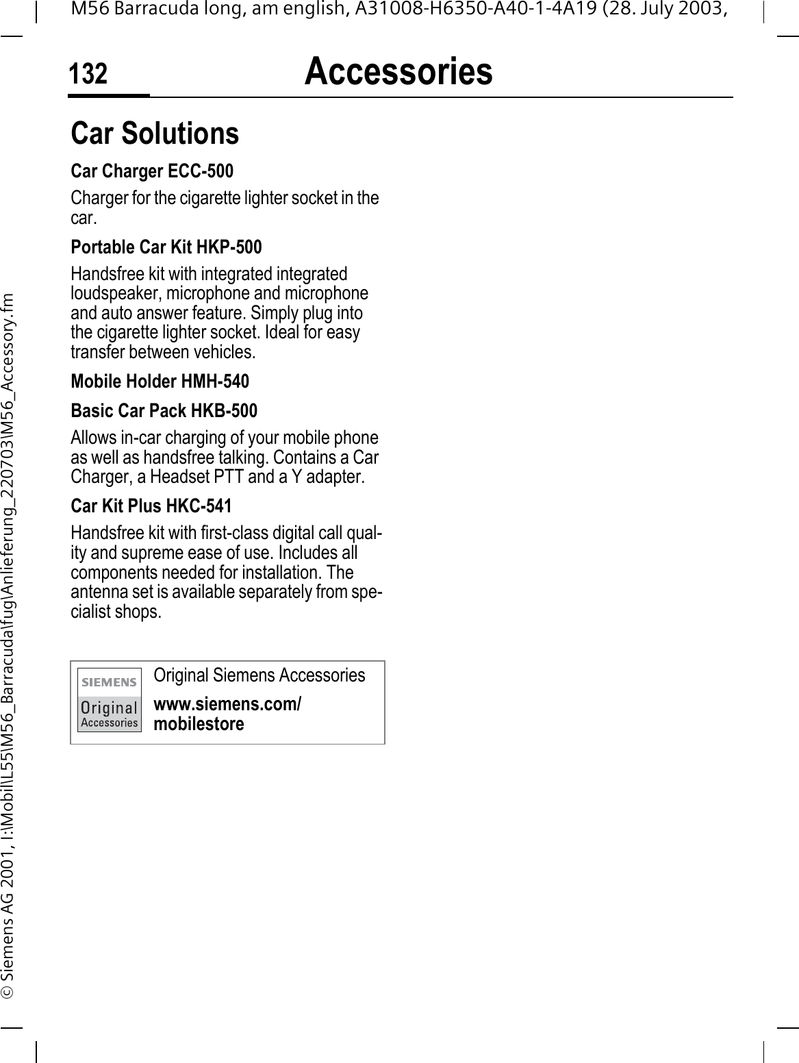 Accessories132M56 Barracuda long, am english, A31008-H6350-A40-1-4A19 (28. July 2003, &copy; Siemens AG 2001, I:\Mobil\L55\M56_Barracuda\fug\Anlieferung_220703\M56_Accessory.fmCar Solutions Car Charger ECC-500Charger for the cigarette lighter socket in the car.Portable Car Kit HKP-500Handsfree kit with integrated integrated loudspeaker, microphone and microphone and auto answer feature. Simply plug into the cigarette lighter socket. Ideal for easy transfer between vehicles.Mobile Holder HMH-540Basic Car Pack HKB-500Allows in-car charging of your mobile phone as well as handsfree talking. Contains a Car Charger, a Headset PTT and a Y adapter.Car Kit Plus HKC-541Handsfree kit with first-class digital call qual-ity and supreme ease of use. Includes all components needed for installation. The antenna set is available separately from spe-cialist shops.Original Siemens Accessorieswww.siemens.com/mobilestore