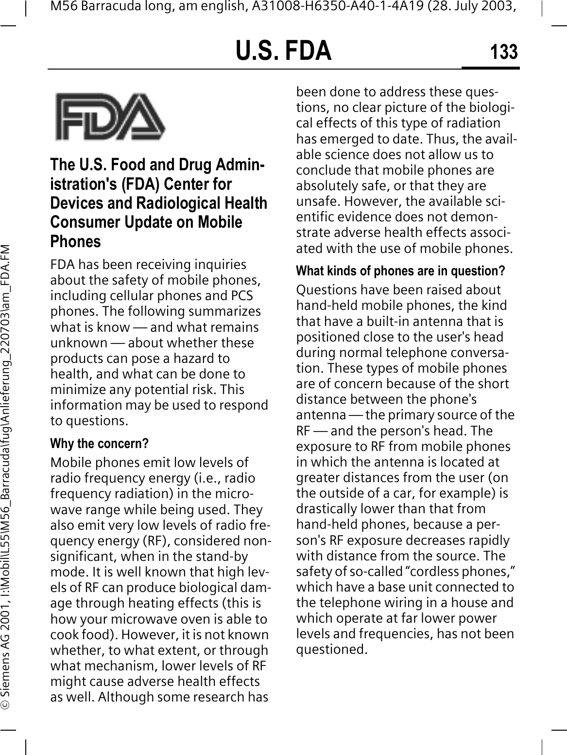 U.S. FDA 133M56 Barracuda long, am english, A31008-H6350-A40-1-4A19 (28. July 2003, &copy; Siemens AG 2001, I:\Mobil\L55\M56_Barracuda\fug\Anlieferung_220703\am_FDA.FMU.S. FDAThe U.S. Food and Drug Admin-istration's (FDA) Center for Devices and Radiological Health Consumer Update on Mobile PhonesFDA has been receiving inquiries about the safety of mobile phones, including cellular phones and PCS phones. The following summarizes what is know &mdash; and what remains unknown &mdash; about whether these products can pose a hazard to health, and what can be done to minimize any potential risk. This information may be used to respond to questions.Why the concern?Mobile phones emit low levels of radio frequency energy (i.e., radio frequency radiation) in the micro-wave range while being used. They also emit very low levels of radio fre-quency energy (RF), considered non-significant, when in the stand-by mode. It is well known that high lev-els of RF can produce biological dam-age through heating effects (this is how your microwave oven is able to cook food). However, it is not known whether, to what extent, or through what mechanism, lower levels of RF might cause adverse health effects as well. Although some research has been done to address these ques-tions, no clear picture of the biologi-cal effects of this type of radiation has emerged to date. Thus, the avail-able science does not allow us to conclude that mobile phones are absolutely safe, or that they are unsafe. However, the available sci-entific evidence does not demon-strate adverse health effects associ-ated with the use of mobile phones.What kinds of phones are in question?Questions have been raised about hand-held mobile phones, the kind that have a built-in antenna that is positioned close to the user's head during normal telephone conversa-tion. These types of mobile phones are of concern because of the short distance between the phone's antenna &mdash; the primary source of the RF &mdash; and the person's head. The exposure to RF from mobile phones in which the antenna is located at greater distances from the user (on the outside of a car, for example) is drastically lower than that from hand-held phones, because a per-son's RF exposure decreases rapidly with distance from the source. The safety of so-called &ldquo;cordless phones,&rdquo; which have a base unit connected to the telephone wiring in a house and which operate at far lower power levels and frequencies, has not been questioned.