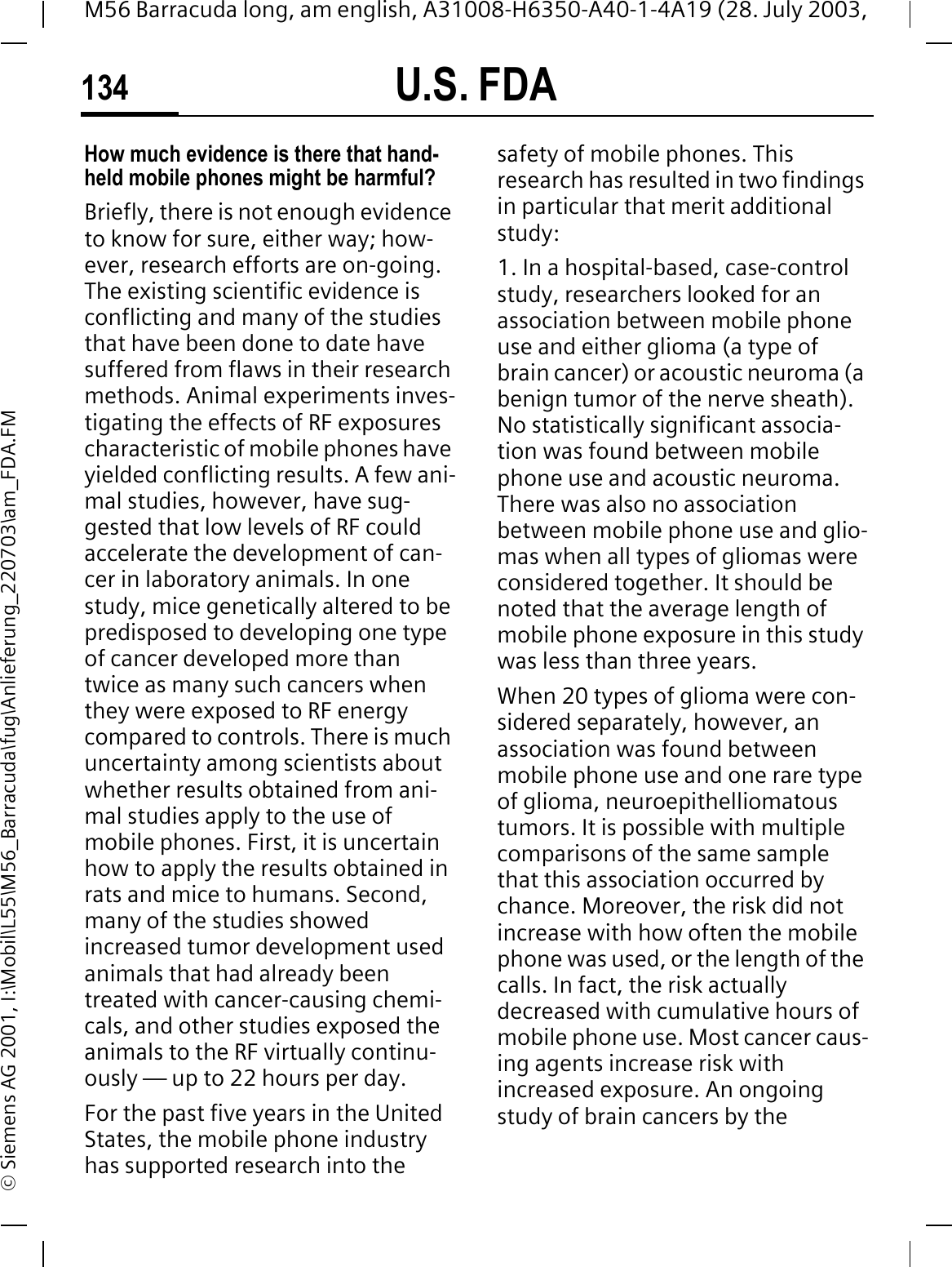U.S. FDA134M56 Barracuda long, am english, A31008-H6350-A40-1-4A19 (28. July 2003, &copy; Siemens AG 2001, I:\Mobil\L55\M56_Barracuda\fug\Anlieferung_220703\am_FDA.FMHow much evidence is there that hand-held mobile phones might be harmful?Briefly, there is not enough evidence to know for sure, either way; how-ever, research efforts are on-going. The existing scientific evidence is conflicting and many of the studies that have been done to date have suffered from flaws in their research methods. Animal experiments inves-tigating the effects of RF exposures characteristic of mobile phones have yielded conflicting results. A few ani-mal studies, however, have sug-gested that low levels of RF could accelerate the development of can-cer in laboratory animals. In one study, mice genetically altered to be predisposed to developing one type of cancer developed more than twice as many such cancers when they were exposed to RF energy compared to controls. There is much uncertainty among scientists about whether results obtained from ani-mal studies apply to the use of mobile phones. First, it is uncertain how to apply the results obtained in rats and mice to humans. Second, many of the studies showed increased tumor development used animals that had already been treated with cancer-causing chemi-cals, and other studies exposed the animals to the RF virtually continu-ously &mdash; up to 22 hours per day.For the past five years in the United States, the mobile phone industry has supported research into the safety of mobile phones. This research has resulted in two findings in particular that merit additional study:1. In a hospital-based, case-control study, researchers looked for an association between mobile phone use and either glioma (a type of brain cancer) or acoustic neuroma (a benign tumor of the nerve sheath). No statistically significant associa-tion was found between mobile phone use and acoustic neuroma. There was also no association between mobile phone use and glio-mas when all types of gliomas were considered together. It should be noted that the average length of mobile phone exposure in this study was less than three years.When 20 types of glioma were con-sidered separately, however, an association was found between mobile phone use and one rare type of glioma, neuroepithelliomatous tumors. It is possible with multiple comparisons of the same sample that this association occurred by chance. Moreover, the risk did not increase with how often the mobile phone was used, or the length of the calls. In fact, the risk actually decreased with cumulative hours of mobile phone use. Most cancer caus-ing agents increase risk with increased exposure. An ongoing study of brain cancers by the 
