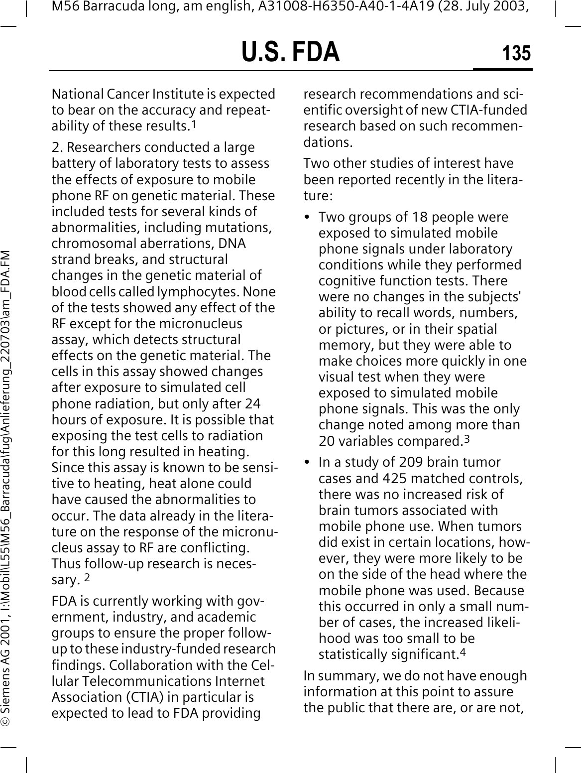 U.S. FDA 135M56 Barracuda long, am english, A31008-H6350-A40-1-4A19 (28. July 2003, &copy; Siemens AG 2001, I:\Mobil\L55\M56_Barracuda\fug\Anlieferung_220703\am_FDA.FMNational Cancer Institute is expected to bear on the accuracy and repeat-ability of these results.12. Researchers conducted a large battery of laboratory tests to assess the effects of exposure to mobile phone RF on genetic material. These included tests for several kinds of abnormalities, including mutations, chromosomal aberrations, DNA strand breaks, and structural changes in the genetic material of blood cells called lymphocytes. None of the tests showed any effect of the RF except for the micronucleus assay, which detects structural effects on the genetic material. The cells in this assay showed changes after exposure to simulated cell phone radiation, but only after 24 hours of exposure. It is possible that exposing the test cells to radiation for this long resulted in heating. Since this assay is known to be sensi-tive to heating, heat alone could have caused the abnormalities to occur. The data already in the litera-ture on the response of the micronu-cleus assay to RF are conflicting. Thus follow-up research is neces-sary. 2FDA is currently working with gov-ernment, industry, and academic groups to ensure the proper follow-up to these industry-funded research findings. Collaboration with the Cel-lular Telecommunications Internet Association (CTIA) in particular is expected to lead to FDA providing research recommendations and sci-entific oversight of new CTIA-funded research based on such recommen-dations.Two other studies of interest have been reported recently in the litera-ture:&bull; Two groups of 18 people were exposed to simulated mobile phone signals under laboratory conditions while they performed cognitive function tests. There were no changes in the subjects' ability to recall words, numbers, or pictures, or in their spatial memory, but they were able to make choices more quickly in one visual test when they were exposed to simulated mobile phone signals. This was the only change noted among more than 20 variables compared.3&bull; In a study of 209 brain tumor cases and 425 matched controls, there was no increased risk of brain tumors associated with mobile phone use. When tumors did exist in certain locations, how-ever, they were more likely to be on the side of the head where the mobile phone was used. Because this occurred in only a small num-ber of cases, the increased likeli-hood was too small to be statistically significant.4In summary, we do not have enough information at this point to assure the public that there are, or are not, 