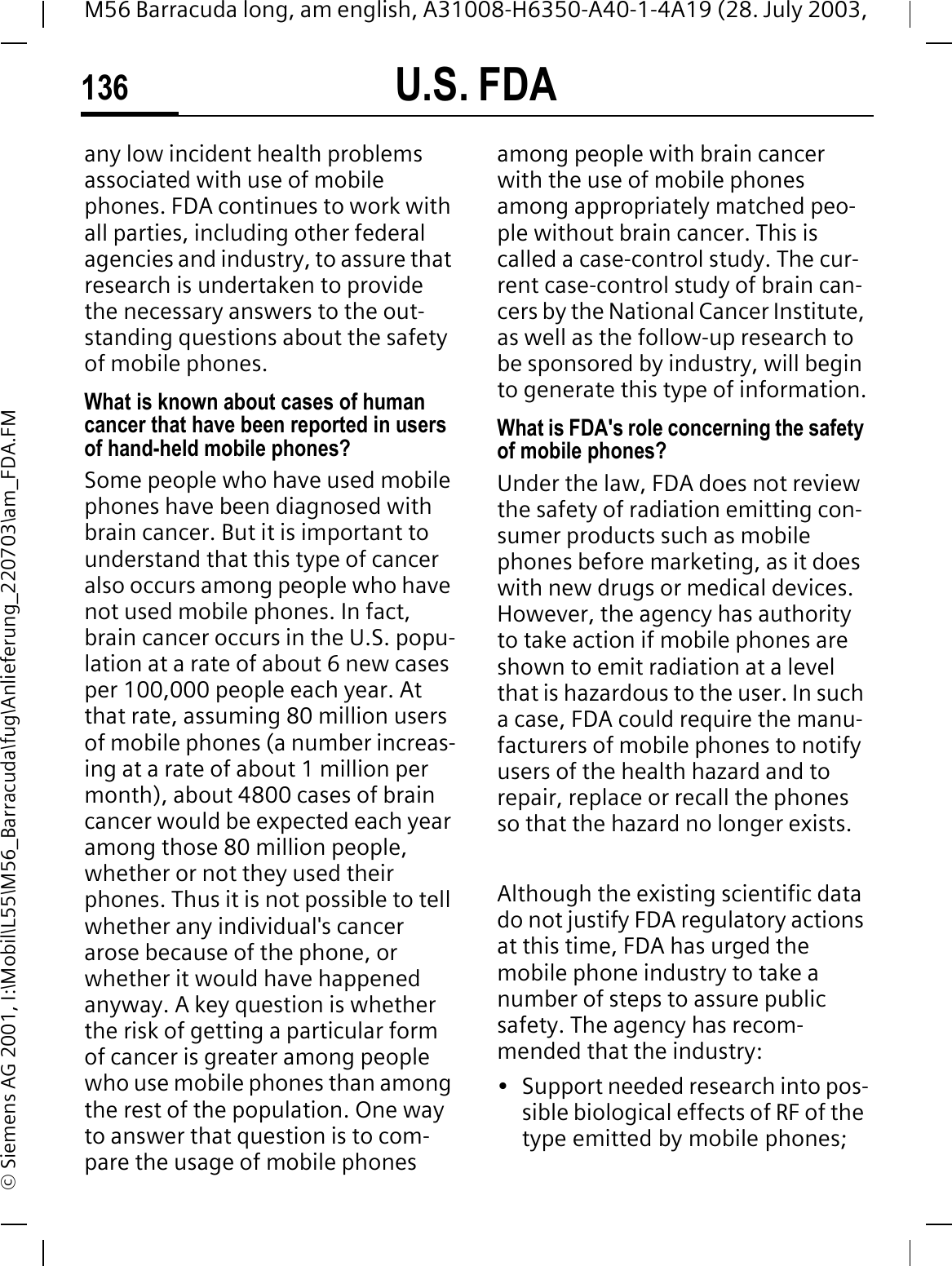 U.S. FDA136M56 Barracuda long, am english, A31008-H6350-A40-1-4A19 (28. July 2003, &copy; Siemens AG 2001, I:\Mobil\L55\M56_Barracuda\fug\Anlieferung_220703\am_FDA.FMany low incident health problems associated with use of mobile phones. FDA continues to work with all parties, including other federal agencies and industry, to assure that research is undertaken to provide the necessary answers to the out-standing questions about the safety of mobile phones.What is known about cases of human cancer that have been reported in users of hand-held mobile phones?Some people who have used mobile phones have been diagnosed with brain cancer. But it is important to understand that this type of cancer also occurs among people who have not used mobile phones. In fact, brain cancer occurs in the U.S. popu-lation at a rate of about 6 new cases per 100,000 people each year. At that rate, assuming 80 million users of mobile phones (a number increas-ing at a rate of about 1 million per month), about 4800 cases of brain cancer would be expected each year among those 80 million people, whether or not they used their phones. Thus it is not possible to tell whether any individual's cancer arose because of the phone, or whether it would have happened anyway. A key question is whether the risk of getting a particular form of cancer is greater among people who use mobile phones than among the rest of the population. One way to answer that question is to com-pare the usage of mobile phones among people with brain cancer with the use of mobile phones among appropriately matched peo-ple without brain cancer. This is called a case-control study. The cur-rent case-control study of brain can-cers by the National Cancer Institute, as well as the follow-up research to be sponsored by industry, will begin to generate this type of information.What is FDA's role concerning the safety of mobile phones?Under the law, FDA does not review the safety of radiation emitting con-sumer products such as mobile phones before marketing, as it does with new drugs or medical devices. However, the agency has authority to take action if mobile phones are shown to emit radiation at a level that is hazardous to the user. In such a case, FDA could require the manu-facturers of mobile phones to notify users of the health hazard and to repair, replace or recall the phones so that the hazard no longer exists. Although the existing scientific data do not justify FDA regulatory actions at this time, FDA has urged the mobile phone industry to take a number of steps to assure public safety. The agency has recom-mended that the industry:&bull; Support needed research into pos-sible biological effects of RF of the type emitted by mobile phones;