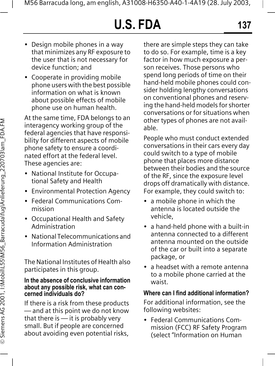 U.S. FDA 137M56 Barracuda long, am english, A31008-H6350-A40-1-4A19 (28. July 2003, &copy; Siemens AG 2001, I:\Mobil\L55\M56_Barracuda\fug\Anlieferung_220703\am_FDA.FM&bull; Design mobile phones in a way that minimizes any RF exposure to the user that is not necessary for device function; and&bull; Cooperate in providing mobile phone users with the best possible information on what is known about possible effects of mobile phone use on human health.At the same time, FDA belongs to an interagency working group of the federal agencies that have responsi-bility for different aspects of mobile phone safety to ensure a coordi-nated effort at the federal level. These agencies are:&bull; National Institute for Occupa-tional Safety and Health&bull; Environmental Protection Agency&bull; Federal Communications Com-mission&bull; Occupational Health and Safety Administration&bull; National Telecommunications and Information AdministrationThe National Institutes of Health also participates in this group.In the absence of conclusive information about any possible risk, what can con-cerned individuals do?If there is a risk from these products &mdash; and at this point we do not know that there is &mdash; it is probably very small. But if people are concerned about avoiding even potential risks, there are simple steps they can take to do so. For example, time is a key factor in how much exposure a per-son receives. Those persons who spend long periods of time on their hand-held mobile phones could con-sider holding lengthy conversations on conventional phones and reserv-ing the hand-held models for shorter conversations or for situations when other types of phones are not avail-able.People who must conduct extended conversations in their cars every day could switch to a type of mobile phone that places more distance between their bodies and the source of the RF, since the exposure level drops off dramatically with distance. For example, they could switch to:&bull; a mobile phone in which the antenna is located outside the vehicle,&bull; a hand-held phone with a built-in antenna connected to a different antenna mounted on the outside of the car or built into a separate package, or&bull; a headset with a remote antenna to a mobile phone carried at the waist.Where can I find additional information?For additional information, see the following websites:&bull; Federal Communications Com-mission (FCC) RF Safety Program (select &ldquo;Information on Human 