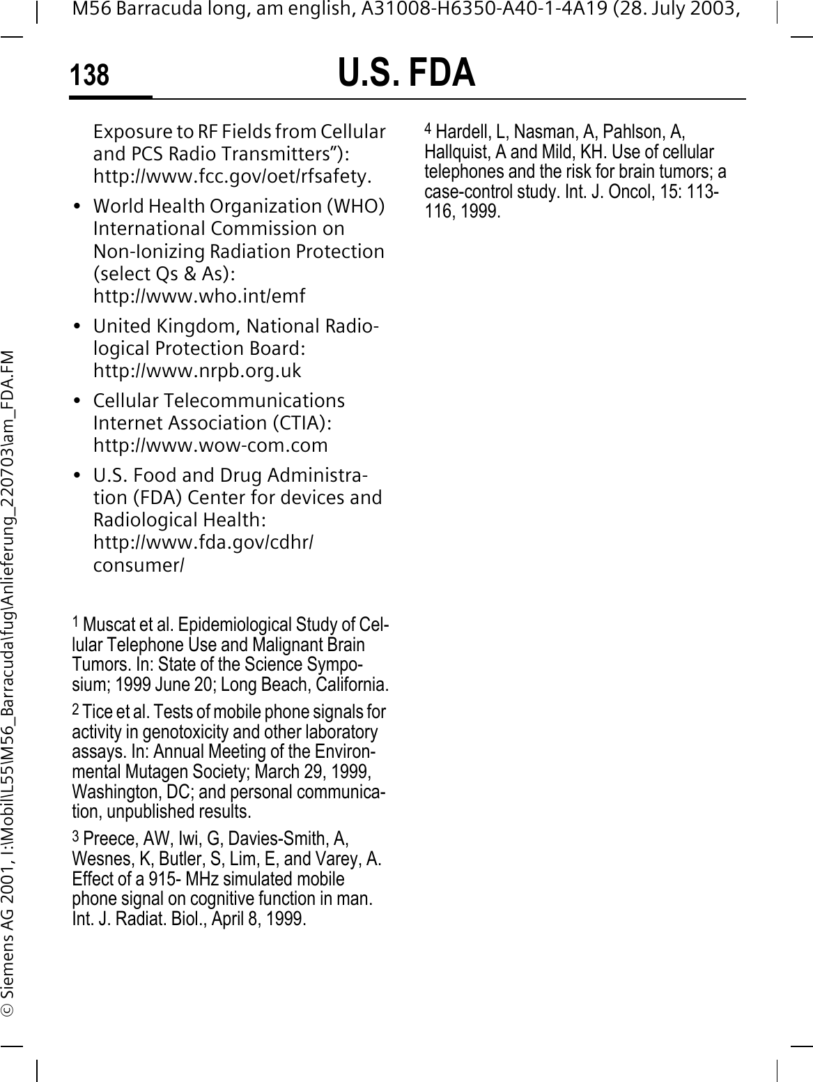 U.S. FDA138M56 Barracuda long, am english, A31008-H6350-A40-1-4A19 (28. July 2003, &copy; Siemens AG 2001, I:\Mobil\L55\M56_Barracuda\fug\Anlieferung_220703\am_FDA.FMExposure to RF Fields from Cellular and PCS Radio Transmitters&rdquo;): http://www.fcc.gov/oet/rfsafety.&bull; World Health Organization (WHO) International Commission on Non-Ionizing Radiation Protection (select Qs &amp; As): http://www.who.int/emf&bull; United Kingdom, National Radio-logical Protection Board: http://www.nrpb.org.uk&bull; Cellular Telecommunications Internet Association (CTIA): http://www.wow-com.com&bull; U.S. Food and Drug Administra-tion (FDA) Center for devices and Radiological Health: http://www.fda.gov/cdhr/consumer/1 Muscat et al. Epidemiological Study of Cel-lular Telephone Use and Malignant Brain Tumors. In: State of the Science Sympo-sium; 1999 June 20; Long Beach, California.2 Tice et al. Tests of mobile phone signals for activity in genotoxicity and other laboratory assays. In: Annual Meeting of the Environ-mental Mutagen Society; March 29, 1999, Washington, DC; and personal communica-tion, unpublished results.3 Preece, AW, Iwi, G, Davies-Smith, A, Wesnes, K, Butler, S, Lim, E, and Varey, A. Effect of a 915- MHz simulated mobile phone signal on cognitive function in man. Int. J. Radiat. Biol., April 8, 1999.4 Hardell, L, Nasman, A, Pahlson, A, Hallquist, A and Mild, KH. Use of cellular telephones and the risk for brain tumors; a case-control study. Int. J. Oncol, 15: 113-116, 1999.
