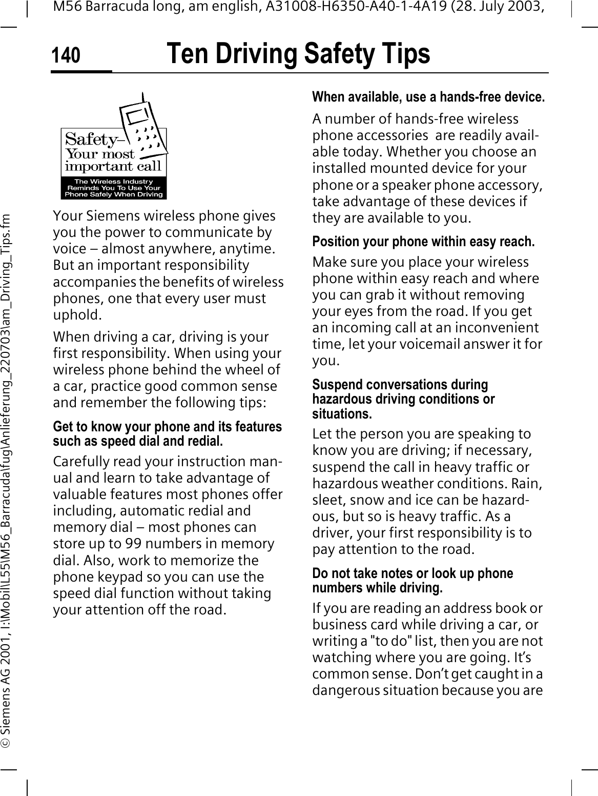 Ten Driving Safety Tips140M56 Barracuda long, am english, A31008-H6350-A40-1-4A19 (28. July 2003, &copy; Siemens AG 2001, I:\Mobil\L55\M56_Barracuda\fug\Anlieferung_220703\am_Driving_Tips.fmTen Driving Safety TipsYour Siemens wireless phone gives you the power to communicate by voice &ndash; almost anywhere, anytime. But an important responsibility accompanies the benefits of wireless phones, one that every user must uphold.When driving a car, driving is your first responsibility. When using your wireless phone behind the wheel of a car, practice good common sense and remember the following tips:Get to know your phone and its features such as speed dial and redial.Carefully read your instruction man-ual and learn to take advantage of valuable features most phones offer including, automatic redial and memory dial &ndash; most phones can store up to 99 numbers in memory dial. Also, work to memorize the phone keypad so you can use the speed dial function without taking your attention off the road.When available, use a hands-free device.A number of hands-free wireless phone accessories  are readily avail-able today. Whether you choose an installed mounted device for your phone or a speaker phone accessory, take advantage of these devices if they are available to you.Position your phone within easy reach.Make sure you place your wireless phone within easy reach and where you can grab it without removing your eyes from the road. If you get an incoming call at an inconvenient time, let your voicemail answer it for you.Suspend conversations during hazardous driving conditions or situations.Let the person you are speaking to know you are driving; if necessary, suspend the call in heavy traffic or hazardous weather conditions. Rain, sleet, snow and ice can be hazard-ous, but so is heavy traffic. As a driver, your first responsibility is to pay attention to the road.Do not take notes or look up phone numbers while driving.If you are reading an address book or business card while driving a car, or writing a "to do" list, then you are not watching where you are going. It&rsquo;s common sense. Don&rsquo;t get caught in a dangerous situation because you are 