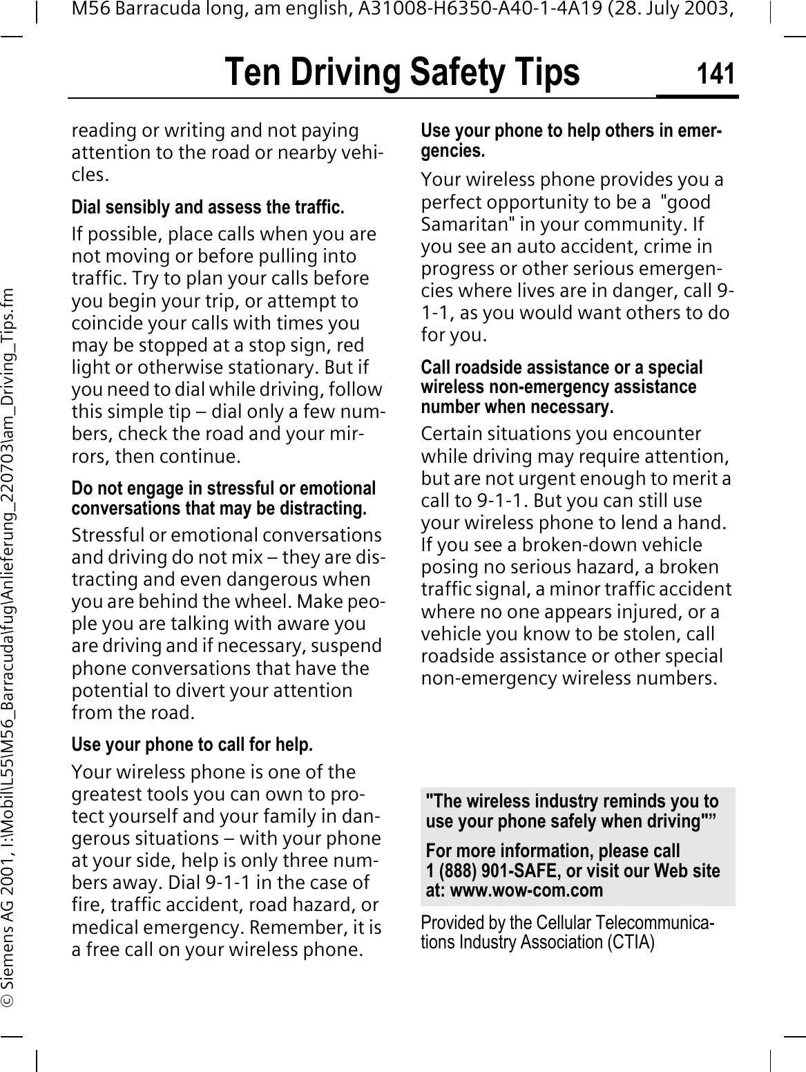 Ten Driving Safety Tips 141M56 Barracuda long, am english, A31008-H6350-A40-1-4A19 (28. July 2003, &copy; Siemens AG 2001, I:\Mobil\L55\M56_Barracuda\fug\Anlieferung_220703\am_Driving_Tips.fmreading or writing and not paying attention to the road or nearby vehi-cles.Dial sensibly and assess the traffic.If possible, place calls when you are not moving or before pulling into traffic. Try to plan your calls before you begin your trip, or attempt to coincide your calls with times you may be stopped at a stop sign, red light or otherwise stationary. But if you need to dial while driving, follow this simple tip &ndash; dial only a few num-bers, check the road and your mir-rors, then continue.Do not engage in stressful or emotional conversations that may be distracting.Stressful or emotional conversations and driving do not mix &ndash; they are dis-tracting and even dangerous when you are behind the wheel. Make peo-ple you are talking with aware you are driving and if necessary, suspend phone conversations that have the potential to divert your attention from the road.Use your phone to call for help.Your wireless phone is one of the greatest tools you can own to pro-tect yourself and your family in dan-gerous situations &ndash; with your phone at your side, help is only three num-bers away. Dial 9-1-1 in the case of fire, traffic accident, road hazard, or medical emergency. Remember, it is a free call on your wireless phone.Use your phone to help others in emer-gencies.Your wireless phone provides you a perfect opportunity to be a  "good Samaritan" in your community. If you see an auto accident, crime in progress or other serious emergen-cies where lives are in danger, call 9-1-1, as you would want others to do for you.Call roadside assistance or a special wireless non-emergency assistance number when necessary.Certain situations you encounter while driving may require attention, but are not urgent enough to merit a call to 9-1-1. But you can still use your wireless phone to lend a hand. If you see a broken-down vehicle posing no serious hazard, a broken traffic signal, a minor traffic accident where no one appears injured, or a vehicle you know to be stolen, call roadside assistance or other special non-emergency wireless numbers.Provided by the Cellular Telecommunica-tions Industry Association (CTIA)"The wireless industry reminds you to use your phone safely when driving"&rdquo;For more information, please call 1 (888) 901-SAFE, or visit our Web site at: www.wow-com.com