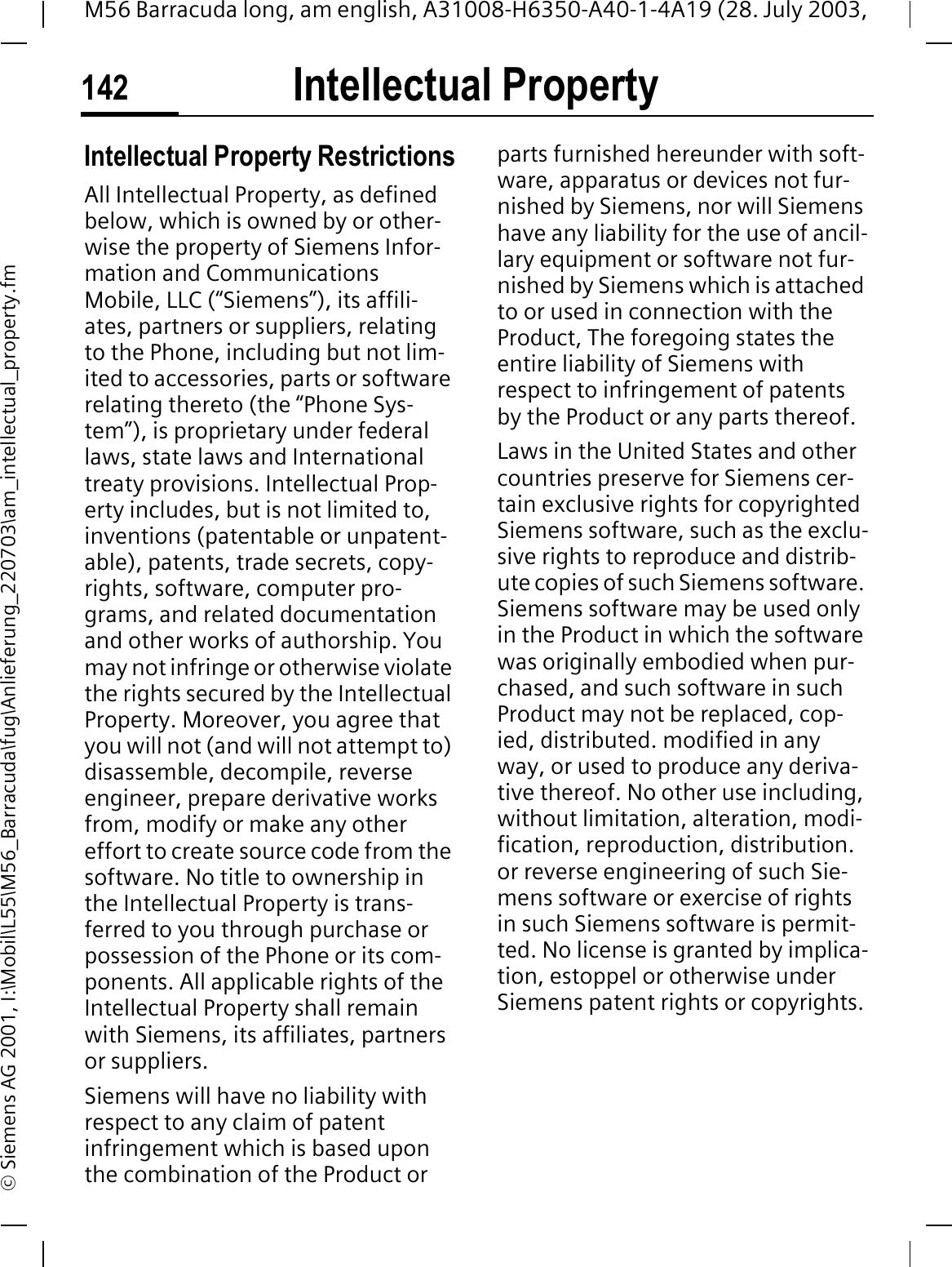 Intellectual Property142M56 Barracuda long, am english, A31008-H6350-A40-1-4A19 (28. July 2003, &copy; Siemens AG 2001, I:\Mobil\L55\M56_Barracuda\fug\Anlieferung_220703\am_intellectual_property.fmIntellectual Property Intellectual Property RestrictionsAll Intellectual Property, as defined below, which is owned by or other-wise the property of Siemens Infor-mation and Communications Mobile, LLC (&ldquo;Siemens&rdquo;), its affili-ates, partners or suppliers, relating to the Phone, including but not lim-ited to accessories, parts or software relating thereto (the &ldquo;Phone Sys-tem&rdquo;), is proprietary under federal laws, state laws and International treaty provisions. Intellectual Prop-erty includes, but is not limited to, inventions (patentable or unpatent-able), patents, trade secrets, copy-rights, software, computer pro-grams, and related documentation and other works of authorship. You may not infringe or otherwise violate the rights secured by the Intellectual Property. Moreover, you agree that you will not (and will not attempt to) disassemble, decompile, reverse engineer, prepare derivative works from, modify or make any other effort to create source code from the software. No title to ownership in the Intellectual Property is trans-ferred to you through purchase or possession of the Phone or its com-ponents. All applicable rights of the Intellectual Property shall remain with Siemens, its affiliates, partners or suppliers.Siemens will have no liability with respect to any claim of patent infringement which is based upon the combination of the Product or parts furnished hereunder with soft-ware, apparatus or devices not fur-nished by Siemens, nor will Siemens have any liability for the use of ancil-lary equipment or software not fur-nished by Siemens which is attached to or used in connection with the Product, The foregoing states the entire liability of Siemens with respect to infringement of patents by the Product or any parts thereof.Laws in the United States and other countries preserve for Siemens cer-tain exclusive rights for copyrighted Siemens software, such as the exclu-sive rights to reproduce and distrib-ute copies of such Siemens software. Siemens software may be used only in the Product in which the software was originally embodied when pur-chased, and such software in such Product may not be replaced, cop-ied, distributed. modified in any way, or used to produce any deriva-tive thereof. No other use including, without limitation, alteration, modi-fication, reproduction, distribution. or reverse engineering of such Sie-mens software or exercise of rights in such Siemens software is permit-ted. No license is granted by implica-tion, estoppel or otherwise under Siemens patent rights or copyrights.